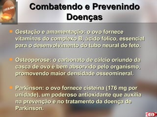 Combatendo e Prevenindo Doenças Gestação e amamentação: o ovo fornece vitaminas do complexo B, ácido fólico, essencial para o desenvolvimento do tubo neural do feto. Osteoporose: o carbonato de cálcio oriundo da casca de ovo é bem absorvido pelo organismo, promovendo maior densidade osseomineral. Parkinson: o ovo fornece cisteína (176 mg por unidade), um poderoso antioxidante que auxilia na prevenção e no tratamento da doença de  Parkinson. 