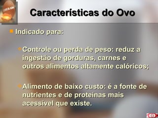 Características do Ovo Indicado para: Controle ou perda de peso: reduz a ingestão de gorduras, carnes e outros alimentos altamente calóricos; Alimento de baixo custo: é a fonte de nutrientes e de proteínas mais acessível que existe. 