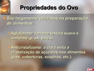 Propriedades do Ovo São largamente utilizadas na preparação de alimentos: Aglutinante: fornece textura suave e uniforme (p. ex. patês); Anticristalizante: a clara evita a cristalização de açúcares nos alimentos (p.ex. coberturas, suspiros, etc.); 