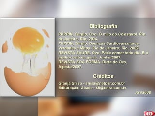 Bibliografia PUPPIN, Sérgio. Ovo. O mito do Colesterol. Rio de Janeiro: Rio, 2004. PUPPIN, Sérgio. Doenças Cardiovasculares. Verdades e Mitos. Rio de Janeiro: Rio, 2002. REVISTA SAÚDE. Ovo. Pode comer todo dia. E o melhor está na gema. Junho/2007. REVISTA BOA FORMA. Dieta do Ovo. Agosto/2007. Créditos Granja Shisa - shisa@netpar.com.br Editoração: Gisele - xli@terra.com.br  Jan/2008 