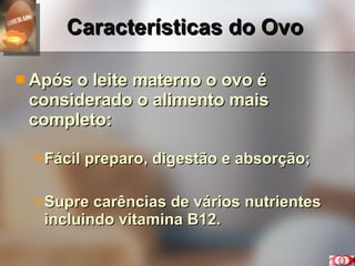 Características do Ovo Após o leite materno o ovo é considerado o alimento mais completo: Fácil preparo, digestão e absorção; Supre carências de vários nutrientes incluindo vitamina B12. 