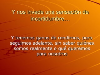 Y nos invade una sensación de incertidumbre… Y tenemos ganas de rendirnos, pero seguimos adelante, sin saber quiénes somos realmente o qué queremos para nosotros 