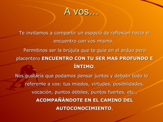 A vos… Te invitamos a compartir un espacio de reflexión hacia el encuentro con vos mismo.  Permitinos ser la brújula que te guíe en el arduo pero placentero  ENCUENTRO CON TU SER MAS PROFUNDO E ÍNTIMO . Nos gustaría que podamos pensar juntos y debatir todo lo referente a vos: tus miedos, virtudes, posibilidades, vocación, puntos débiles, puntos fuertes, etc.,  ACOMPAÑÁNDOTE EN EL CAMINO DEL AUTOCONOCIMIENTO . 