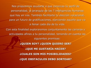 Nos propusimos ayudarte a que conozcas tu perfil de personalidad, la jerarquía de las 7 inteligencias humanas que hay en vos. También facilitarte tu elección vocacional, para un futuro de gratificaciones, ejerciendo aquello que va a llenar cada día de tu vida. Con esta finalidad exploraremos conjuntamente las carreras y actividades afines a tu personalidad, teniendo en cuenta las siguientes premisas: ¿QUIEN SOY? ¿QUIEN QUIERO SER? ¿QUE ME GUSTARÍA HACER? ¿CUALES SON MIS POSIBILIDADES? ¿QUE OBSTACULOS DEBO SORTEAR? 