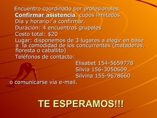 TE ESPERAMOS!!! Encuentro coordinado por profesionales. Confirmar asistencia , cupos limitados. Día y horario: a confirmar. Duración: 4 encuentros grupales Costo total: $20  Lugar: disponemos de 3 lugares a elegir en base a  la comodidad de los concurrentes (mataderos, floresta o caballito)  Teléfonos de contacto: Elisabet 154-5659778 Silvia 156-3050609 Silvina 155-9678660 o comunicarse vía e-mail. 