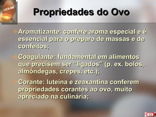 Propriedades do Ovo Aromatizante: confere aroma especial e é essencial para o preparo de massas e de confeitos; Coagulante: fundamental em alimentos que precisem ser “ligados” (p. ex. bolos, almôndegas, crepes, etc.); Corante: luteína e zeaxantina conferem propriedades corantes ao ovo, muito apreciado na culinária; 