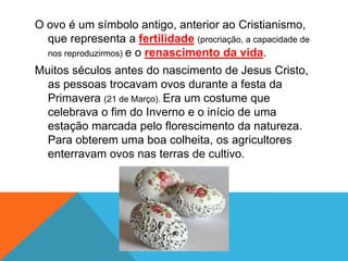 O ovo é um símbolo antigo, anterior ao Cristianismo,
que representa a fertilidade (procriação, a capacidade de
nos reproduzirmos) e o renascimento da vida.
Muitos séculos antes do nascimento de Jesus Cristo,
as pessoas trocavam ovos durante a festa da
Primavera (21 de Março). Era um costume que
celebrava o fim do Inverno e o início de uma
estação marcada pelo florescimento da natureza.
Para obterem uma boa colheita, os agricultores
enterravam ovos nas terras de cultivo.
 
