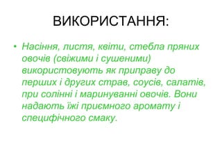 ВИКОРИСТАННЯ:
• Насіння, листя, квіти, стебла пряних
овочів (свіжими і сушеними)
використовують як приправу до
перших і других страв, соусів, салатів,
при солінні і маринуванні овочів. Вони
надають їжі приємного аромату і
специфічного смаку.
 