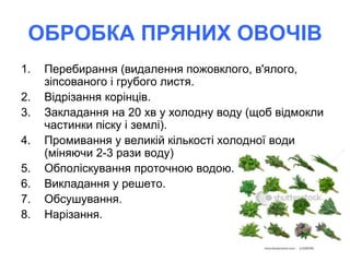 ОБРОБКА ПРЯНИХ ОВОЧІВ
1. Перебирання (видалення пожовклого, в'ялого,
зіпсованого і грубого листя.
2. Відрізання корінців.
3. Закладання на 20 хв у холодну воду (щоб відмокли
частинки піску і землі).
4. Промивання у великій кількості холодної води
(міняючи 2-3 рази воду)
5. Обполіскування проточною водою.
6. Викладання у решето.
7. Обсушування.
8. Нарізання.
 