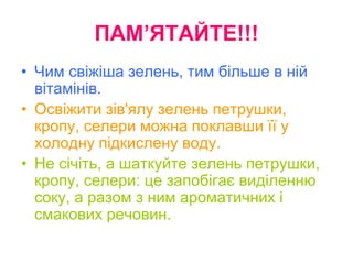 ПАМ’ЯТАЙТЕ!!!
• Чим свіжіша зелень, тим більше в ній
вітамінів.
• Освіжити зів'ялу зелень петрушки,
кропу, селери можна поклавши її у
холодну підкислену воду.
• Не січіть, а шаткуйте зелень петрушки,
кропу, селери: це запобігає виділенню
соку, а разом з ним ароматичних і
смакових речовин.
 