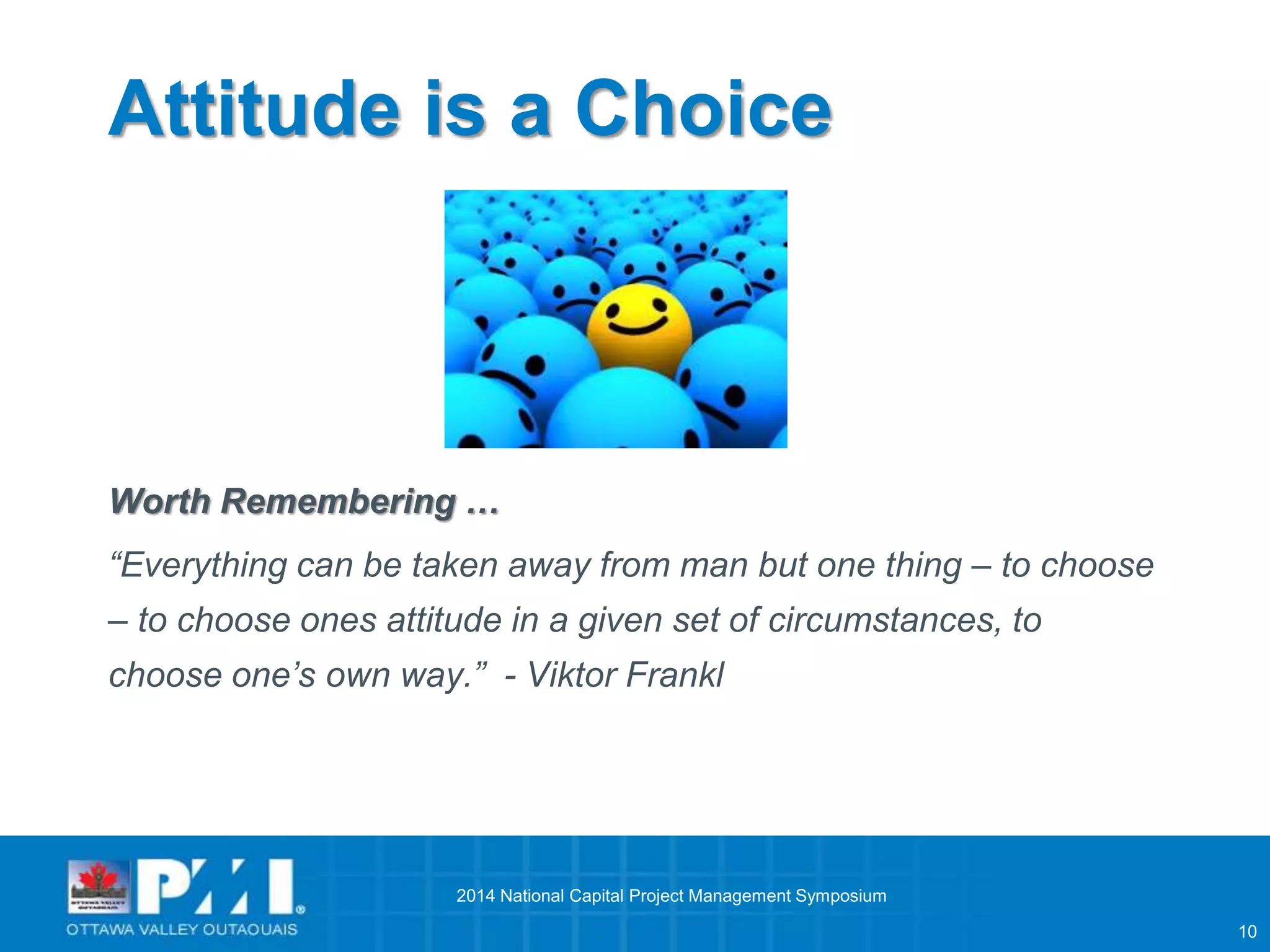 10 
Attitude is a Choice 
Worth Remembering … 
“Everything can be taken away from man but one thing – to choose 
– to choose ones attitude in a given set of circumstances, to 
choose one’s own way.” - Viktor Frankl 
2014 National Capital Project Management Symposium 
 