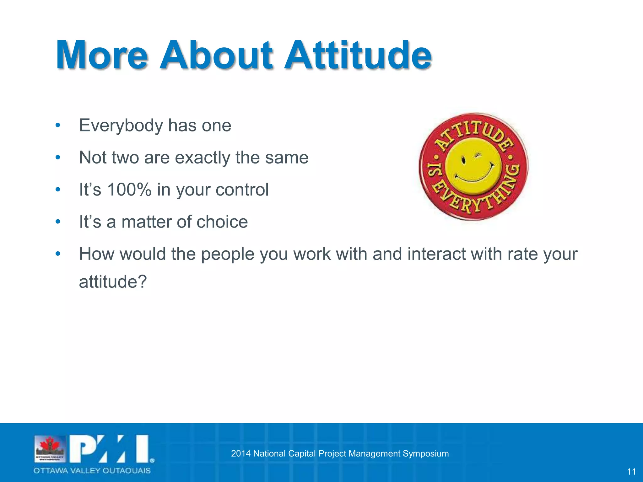 11 
More About Attitude 
• Everybody has one 
• Not two are exactly the same 
• It’s 100% in your control 
• It’s a matter of choice 
• How would the people you work with and interact with rate your 
attitude? 
2014 National Capital Project Management Symposium 
 