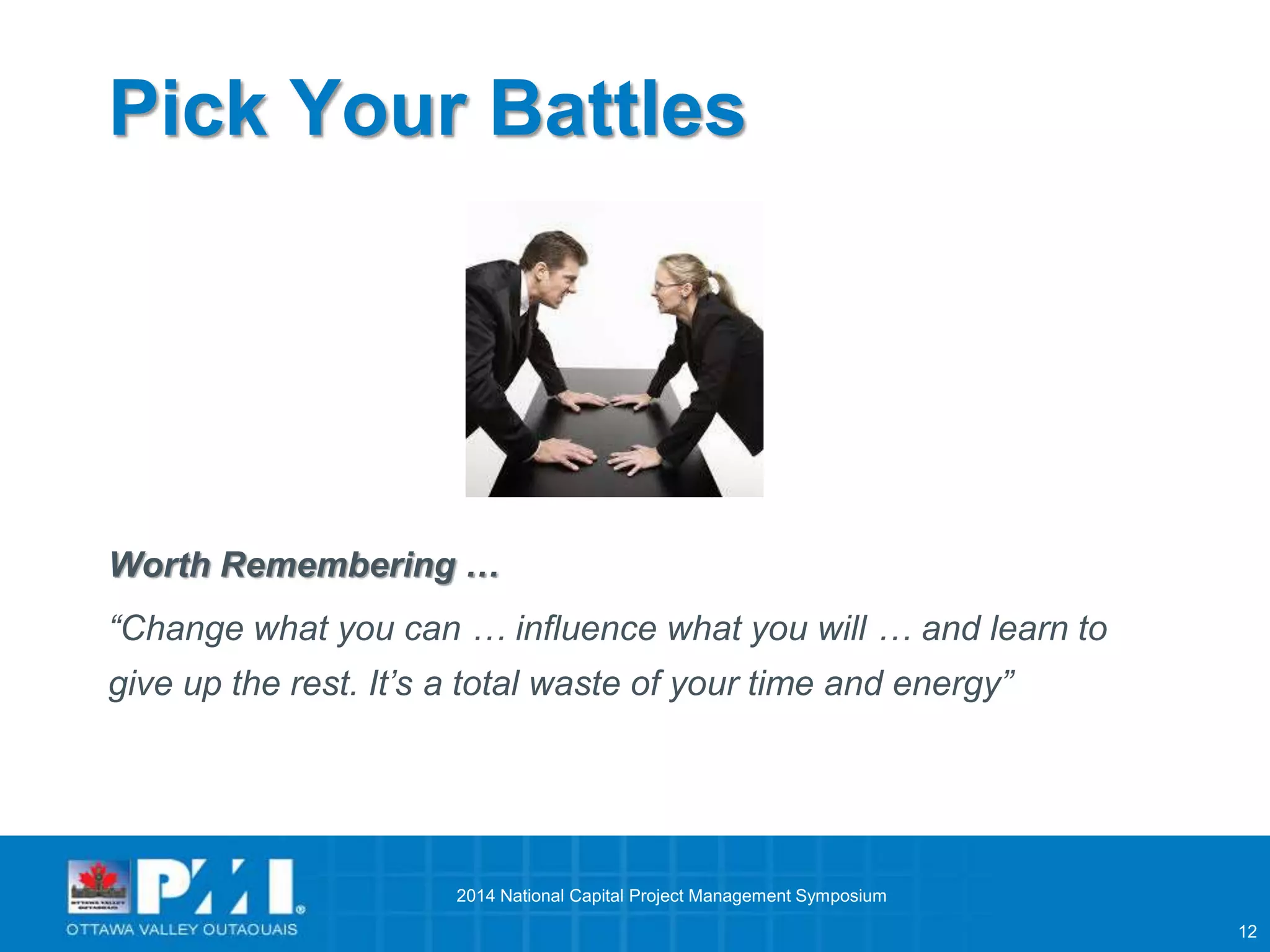 12 
Pick Your Battles 
Worth Remembering … 
“Change what you can … influence what you will … and learn to 
give up the rest. It’s a total waste of your time and energy” 
2014 National Capital Project Management Symposium 
 