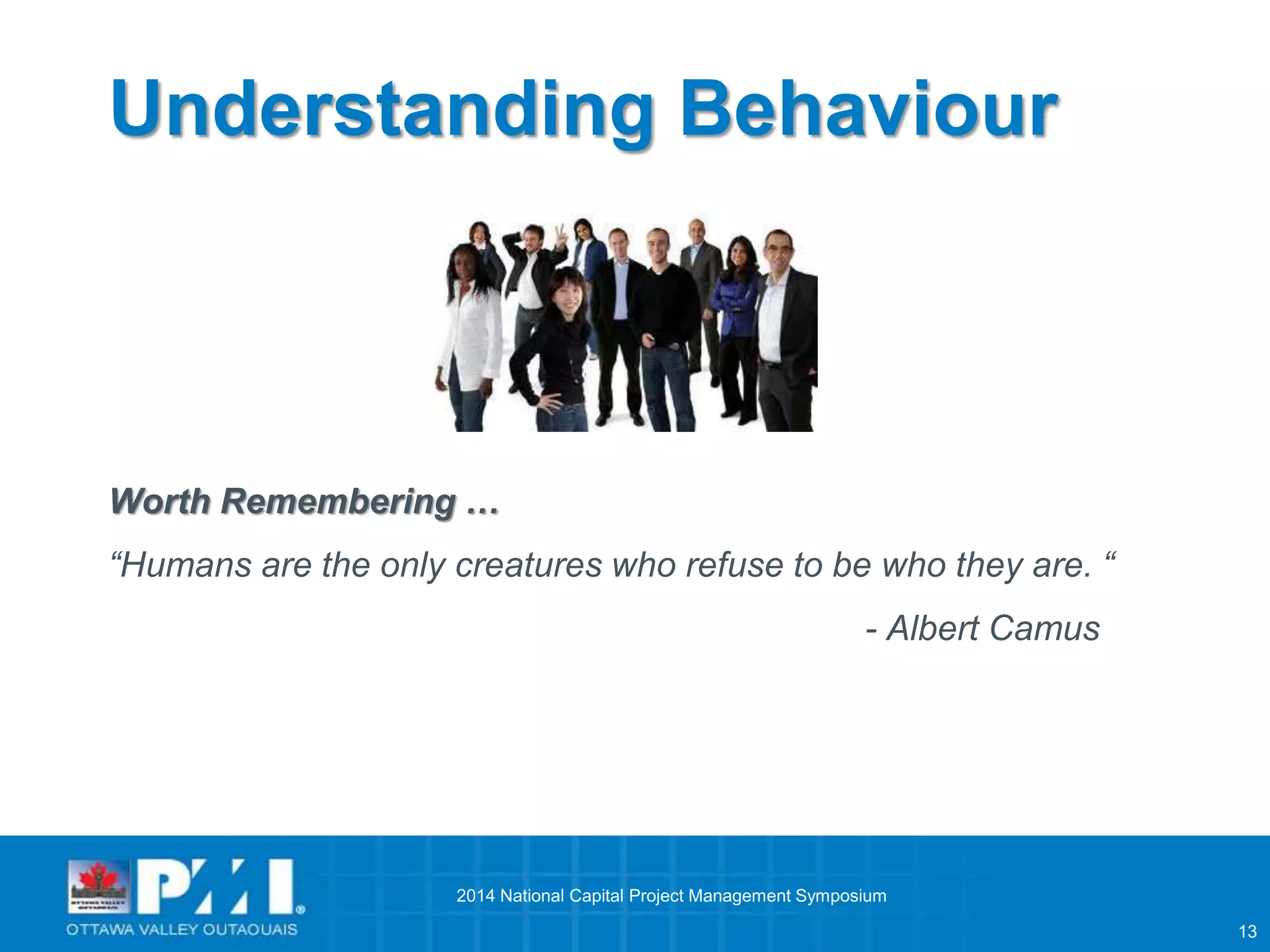 13 
Understanding Behaviour 
Worth Remembering … 
“Humans are the only creatures who refuse to be who they are. “ 
- Albert Camus 
2014 National Capital Project Management Symposium 
 