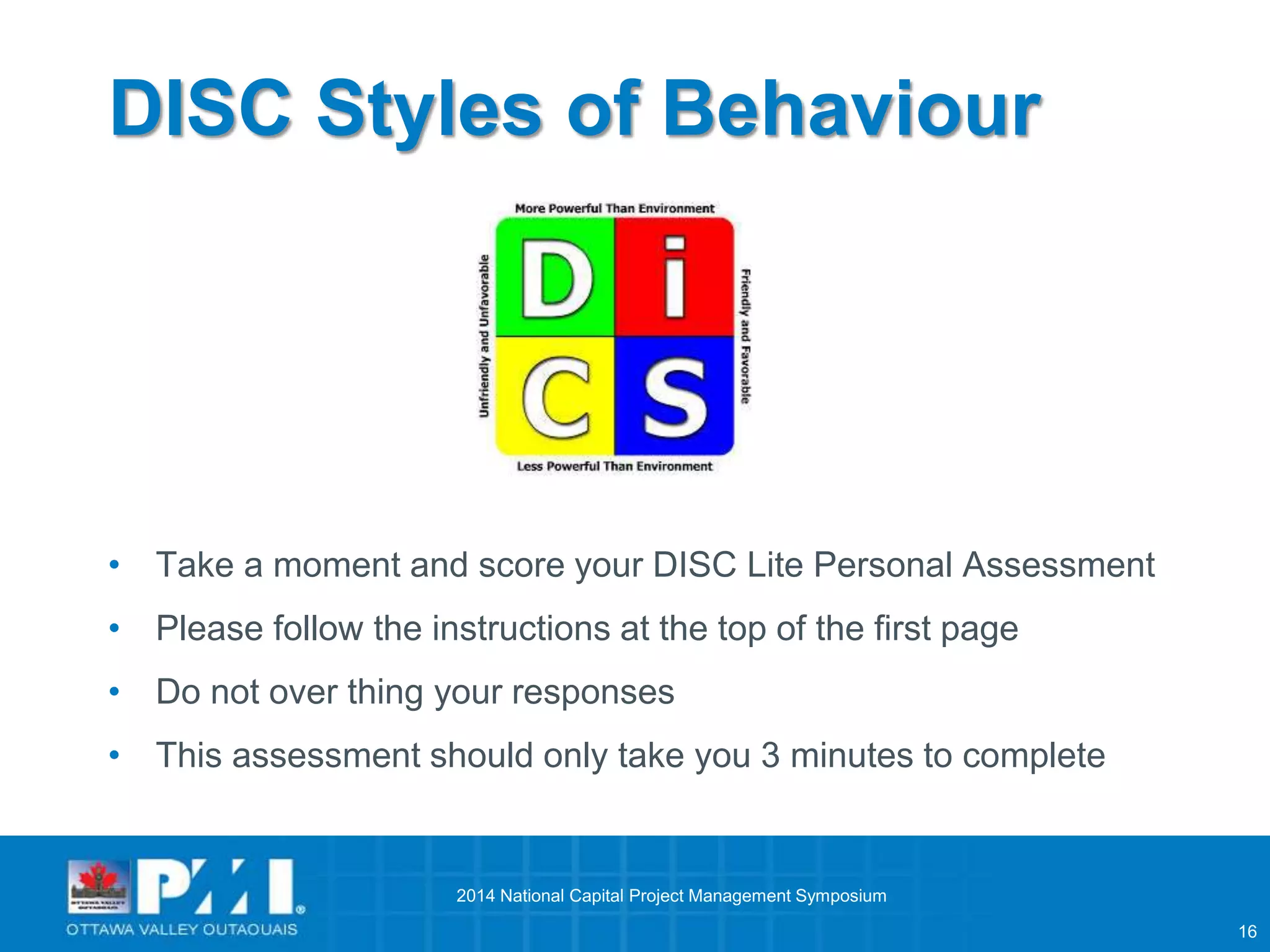 16 
DISC Styles of Behaviour 
• Take a moment and score your DISC Lite Personal Assessment 
• Please follow the instructions at the top of the first page 
• Do not over thing your responses 
• This assessment should only take you 3 minutes to complete 
2014 National Capital Project Management Symposium 
 