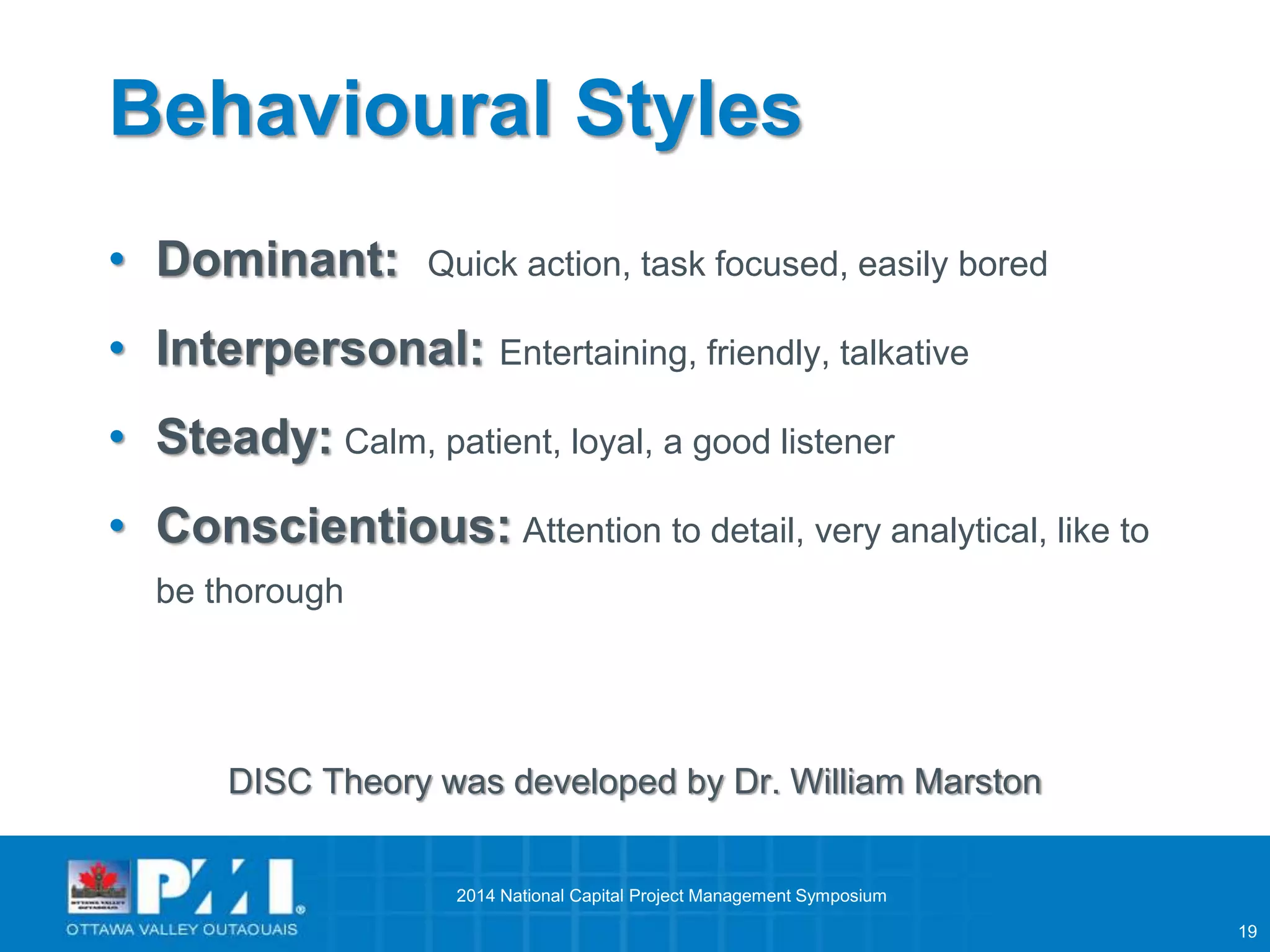 19 
Behavioural Styles 
• Dominant: Quick action, task focused, easily bored 
• Interpersonal: Entertaining, friendly, talkative 
• Steady: Calm, patient, loyal, a good listener 
• Conscientious: Attention to detail, very analytical, like to 
be thorough 
DISC Theory was developed by Dr. William Marston 
2014 National Capital Project Management Symposium 
 