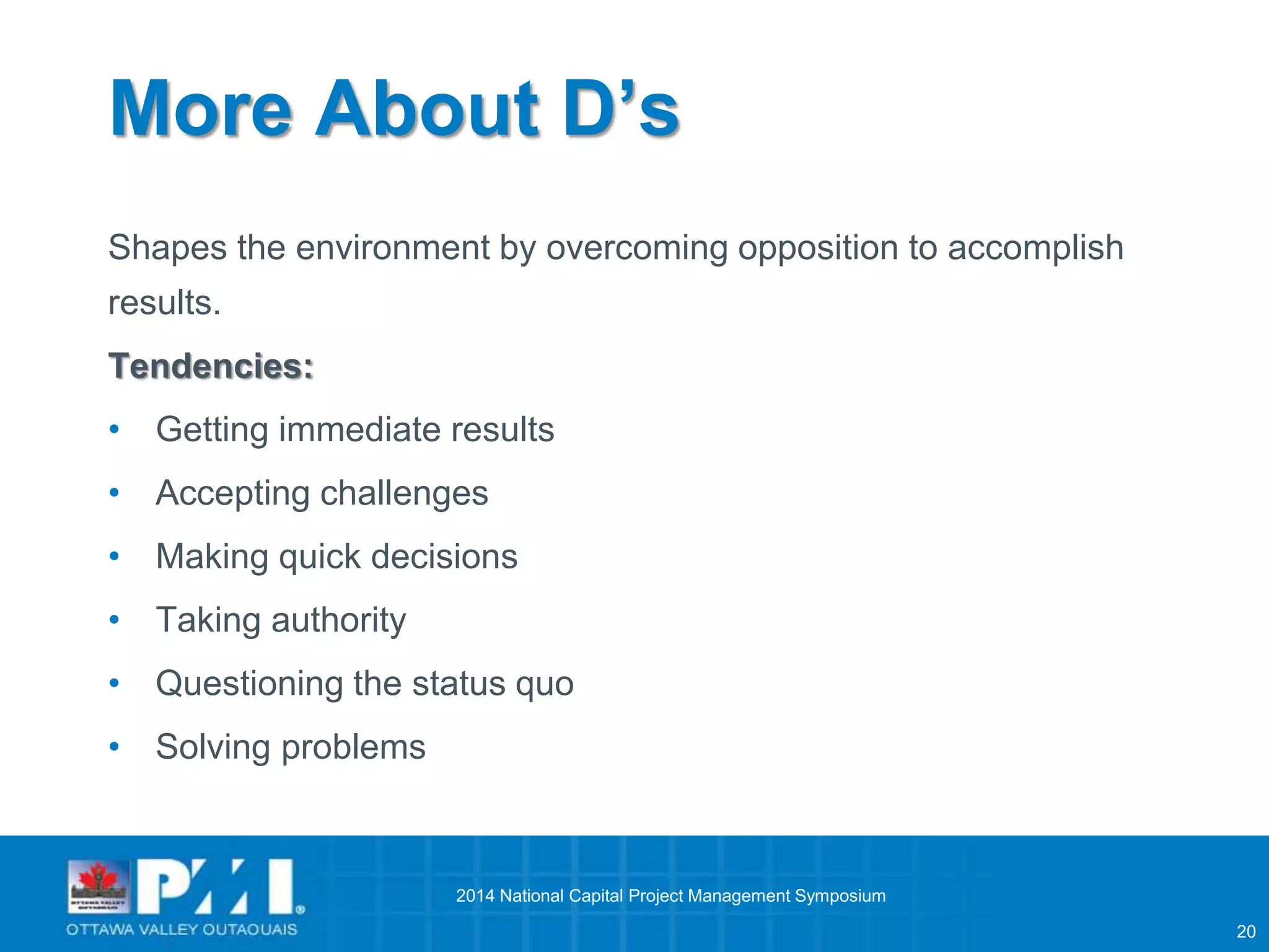 20 
More About D’s 
Shapes the environment by overcoming opposition to accomplish 
results. 
Tendencies: 
• Getting immediate results 
• Accepting challenges 
• Making quick decisions 
• Taking authority 
• Questioning the status quo 
• Solving problems 
2014 National Capital Project Management Symposium 
 