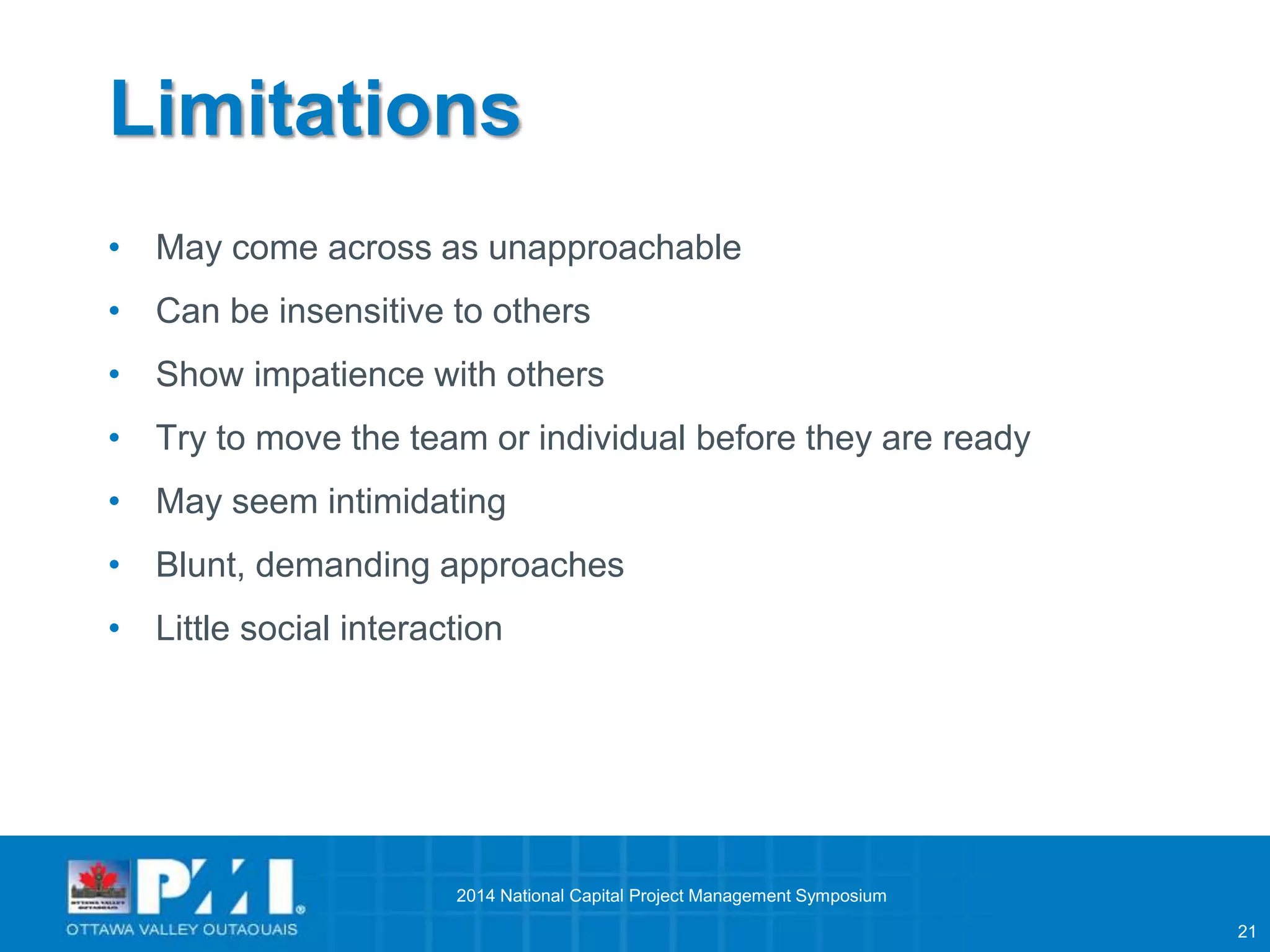 21 
Limitations 
• May come across as unapproachable 
• Can be insensitive to others 
• Show impatience with others 
• Try to move the team or individual before they are ready 
• May seem intimidating 
• Blunt, demanding approaches 
• Little social interaction 
2014 National Capital Project Management Symposium 
 