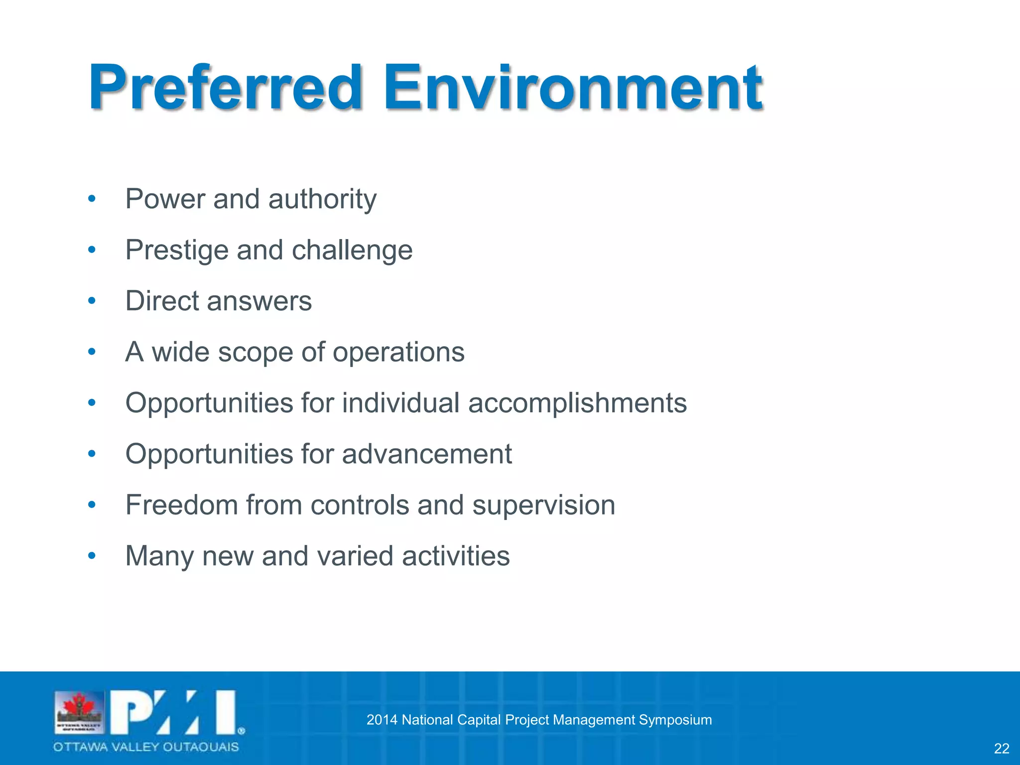 22 
Preferred Environment 
• Power and authority 
• Prestige and challenge 
• Direct answers 
• A wide scope of operations 
• Opportunities for individual accomplishments 
• Opportunities for advancement 
• Freedom from controls and supervision 
• Many new and varied activities 
2014 National Capital Project Management Symposium 
 