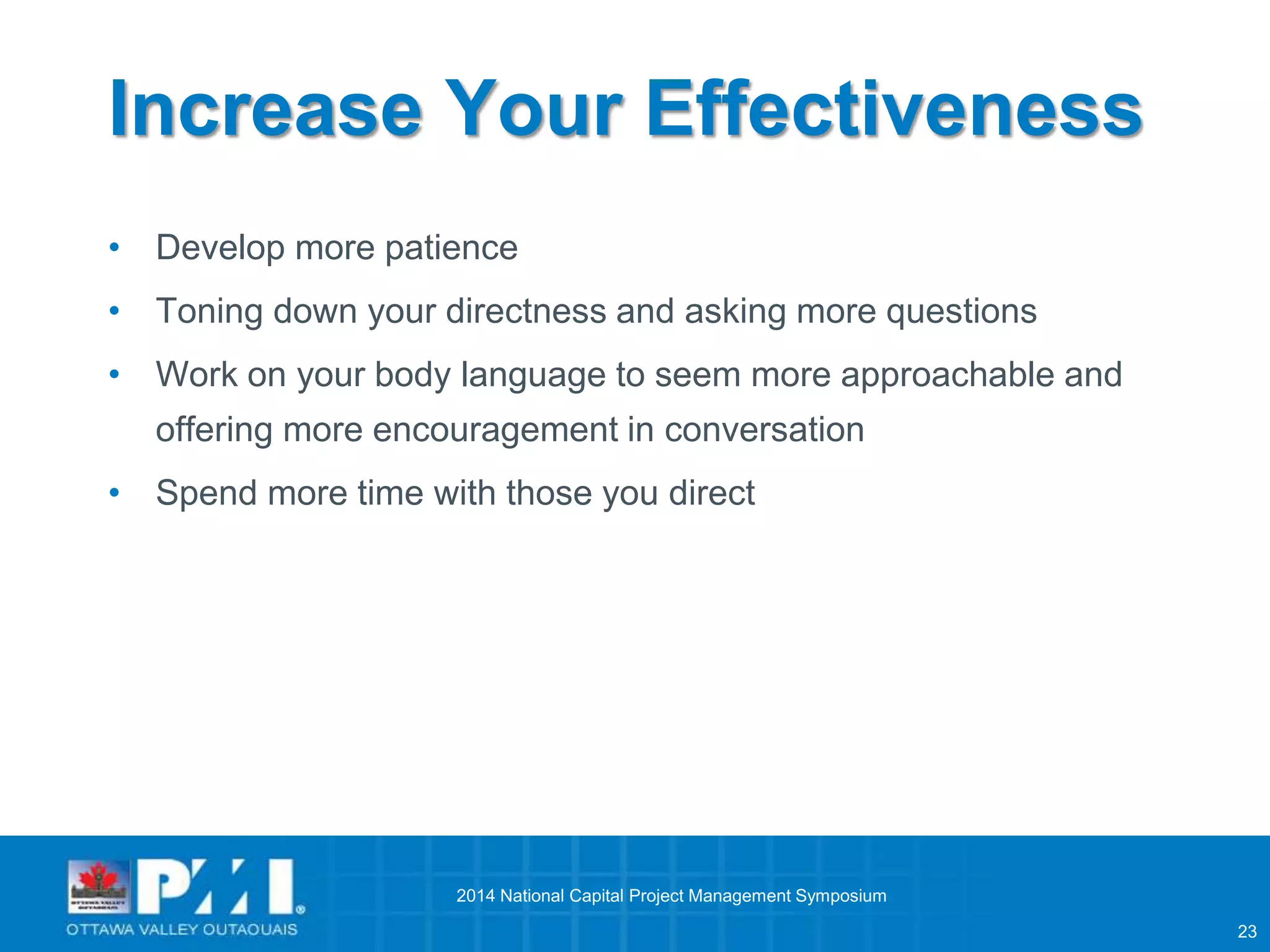23 
Increase Your Effectiveness 
• Develop more patience 
• Toning down your directness and asking more questions 
• Work on your body language to seem more approachable and 
offering more encouragement in conversation 
• Spend more time with those you direct 
2014 National Capital Project Management Symposium 
 