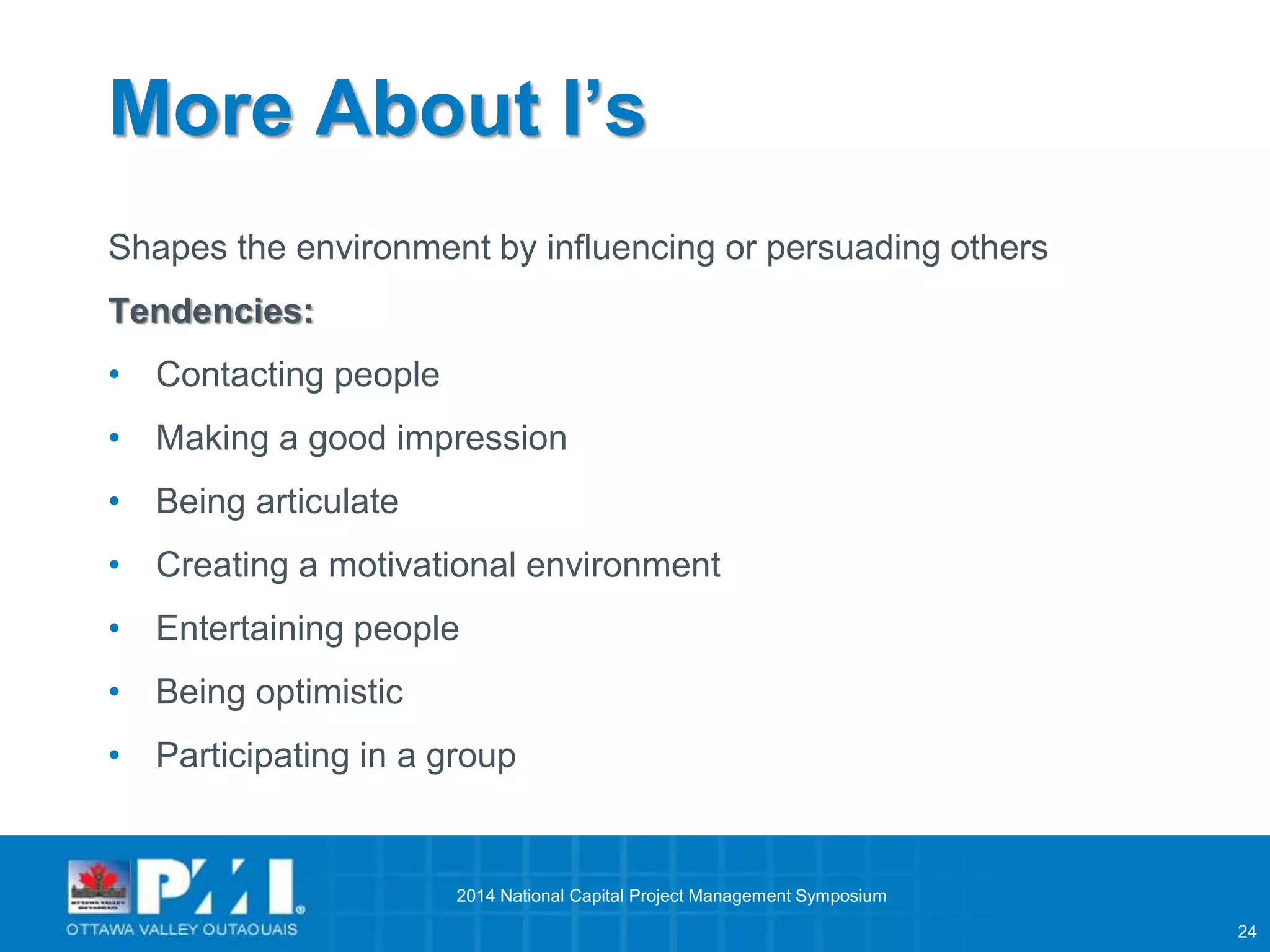 24 
More About I’s 
Shapes the environment by influencing or persuading others 
Tendencies: 
• Contacting people 
• Making a good impression 
• Being articulate 
• Creating a motivational environment 
• Entertaining people 
• Being optimistic 
• Participating in a group 
2014 National Capital Project Management Symposium 
 