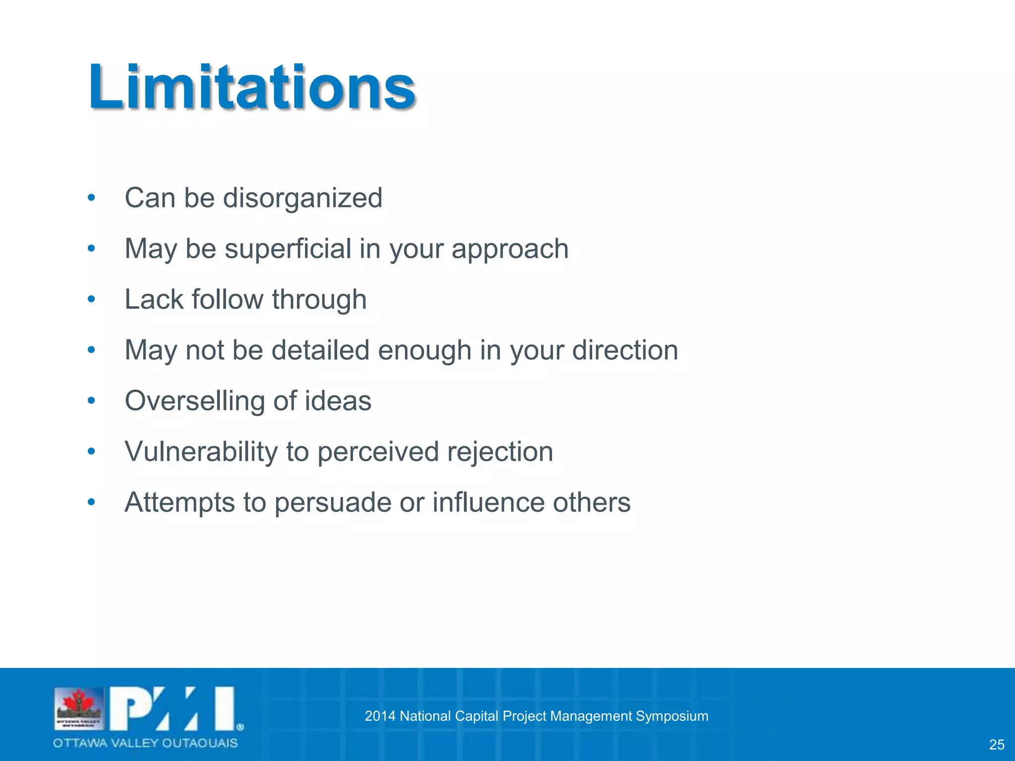 25 
Limitations 
• Can be disorganized 
• May be superficial in your approach 
• Lack follow through 
• May not be detailed enough in your direction 
• Overselling of ideas 
• Vulnerability to perceived rejection 
• Attempts to persuade or influence others 
2014 National Capital Project Management Symposium 
 
