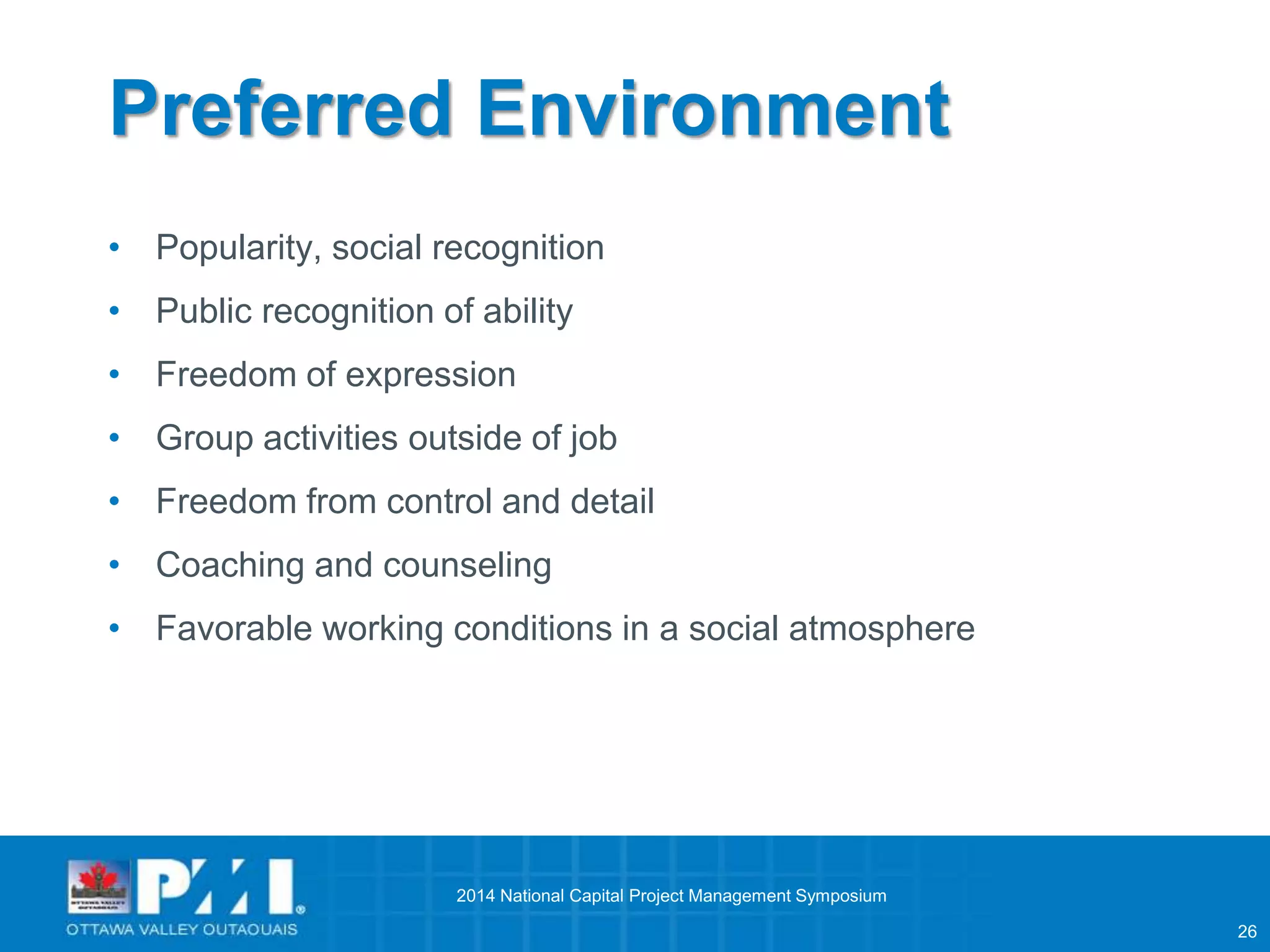 26 
Preferred Environment 
• Popularity, social recognition 
• Public recognition of ability 
• Freedom of expression 
• Group activities outside of job 
• Freedom from control and detail 
• Coaching and counseling 
• Favorable working conditions in a social atmosphere 
2014 National Capital Project Management Symposium 
 