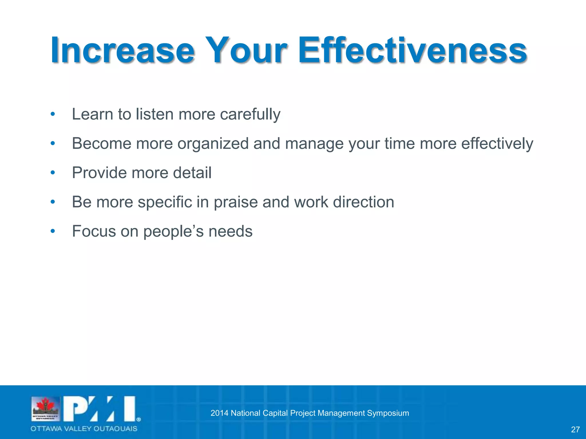 27 
Increase Your Effectiveness 
• Learn to listen more carefully 
• Become more organized and manage your time more effectively 
• Provide more detail 
• Be more specific in praise and work direction 
• Focus on people’s needs 
2014 National Capital Project Management Symposium 
 