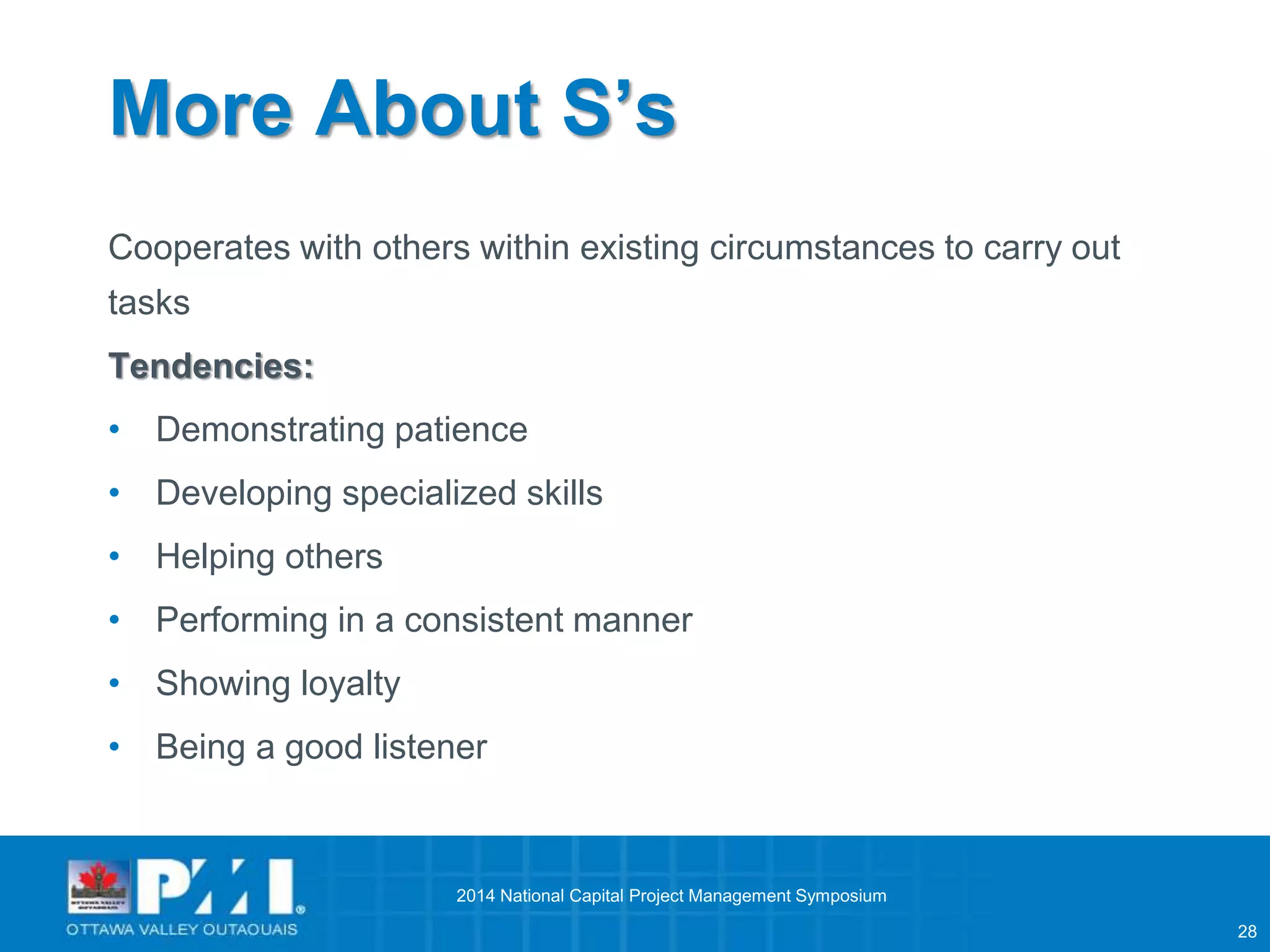 28 
More About S’s 
Cooperates with others within existing circumstances to carry out 
tasks 
Tendencies: 
• Demonstrating patience 
• Developing specialized skills 
• Helping others 
• Performing in a consistent manner 
• Showing loyalty 
• Being a good listener 
2014 National Capital Project Management Symposium 
 