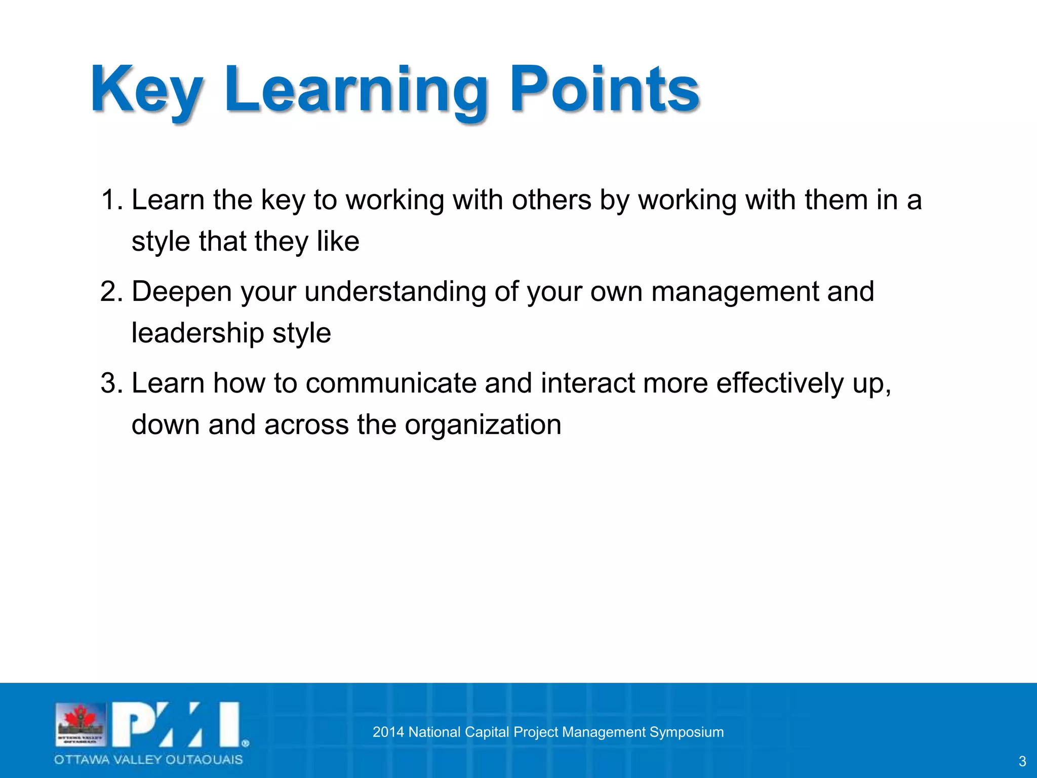 3 
Key Learning Points 
1. Learn the key to working with others by working with them in a 
style that they like 
2. Deepen your understanding of your own management and 
leadership style 
3. Learn how to communicate and interact more effectively up, 
down and across the organization 
2014 National Capital Project Management Symposium 
 