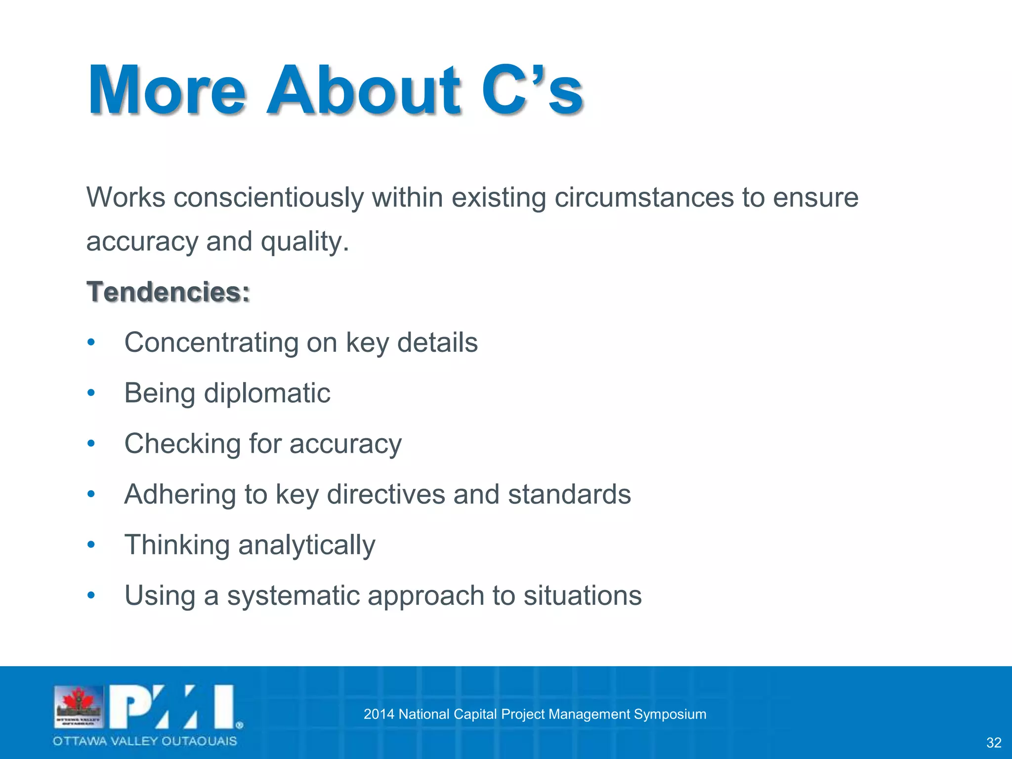 32 
More About C’s 
Works conscientiously within existing circumstances to ensure 
accuracy and quality. 
Tendencies: 
• Concentrating on key details 
• Being diplomatic 
• Checking for accuracy 
• Adhering to key directives and standards 
• Thinking analytically 
• Using a systematic approach to situations 
2014 National Capital Project Management Symposium 
 