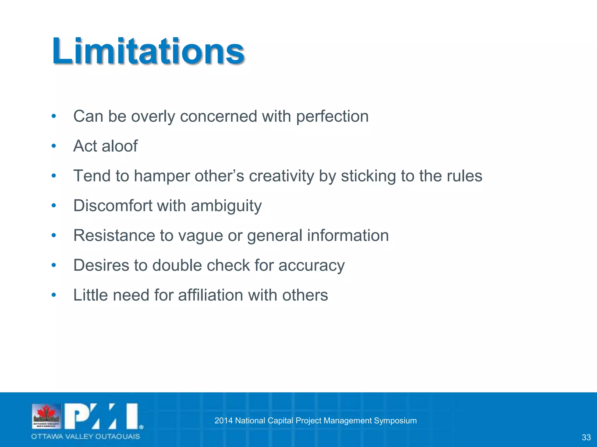 33 
Limitations 
• Can be overly concerned with perfection 
• Act aloof 
• Tend to hamper other’s creativity by sticking to the rules 
• Discomfort with ambiguity 
• Resistance to vague or general information 
• Desires to double check for accuracy 
• Little need for affiliation with others 
2014 National Capital Project Management Symposium 
 