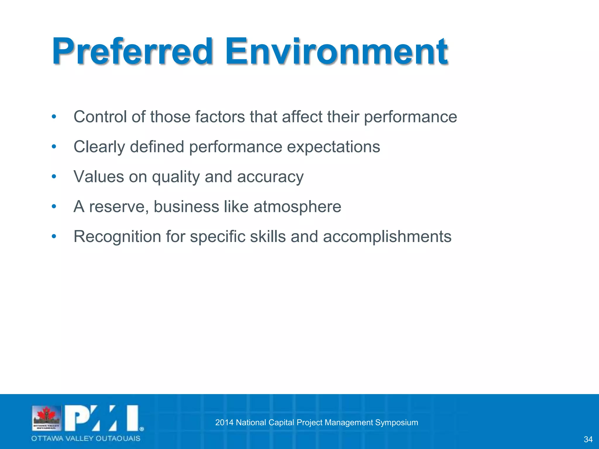 34 
Preferred Environment 
• Control of those factors that affect their performance 
• Clearly defined performance expectations 
• Values on quality and accuracy 
• A reserve, business like atmosphere 
• Recognition for specific skills and accomplishments 
2014 National Capital Project Management Symposium 
 