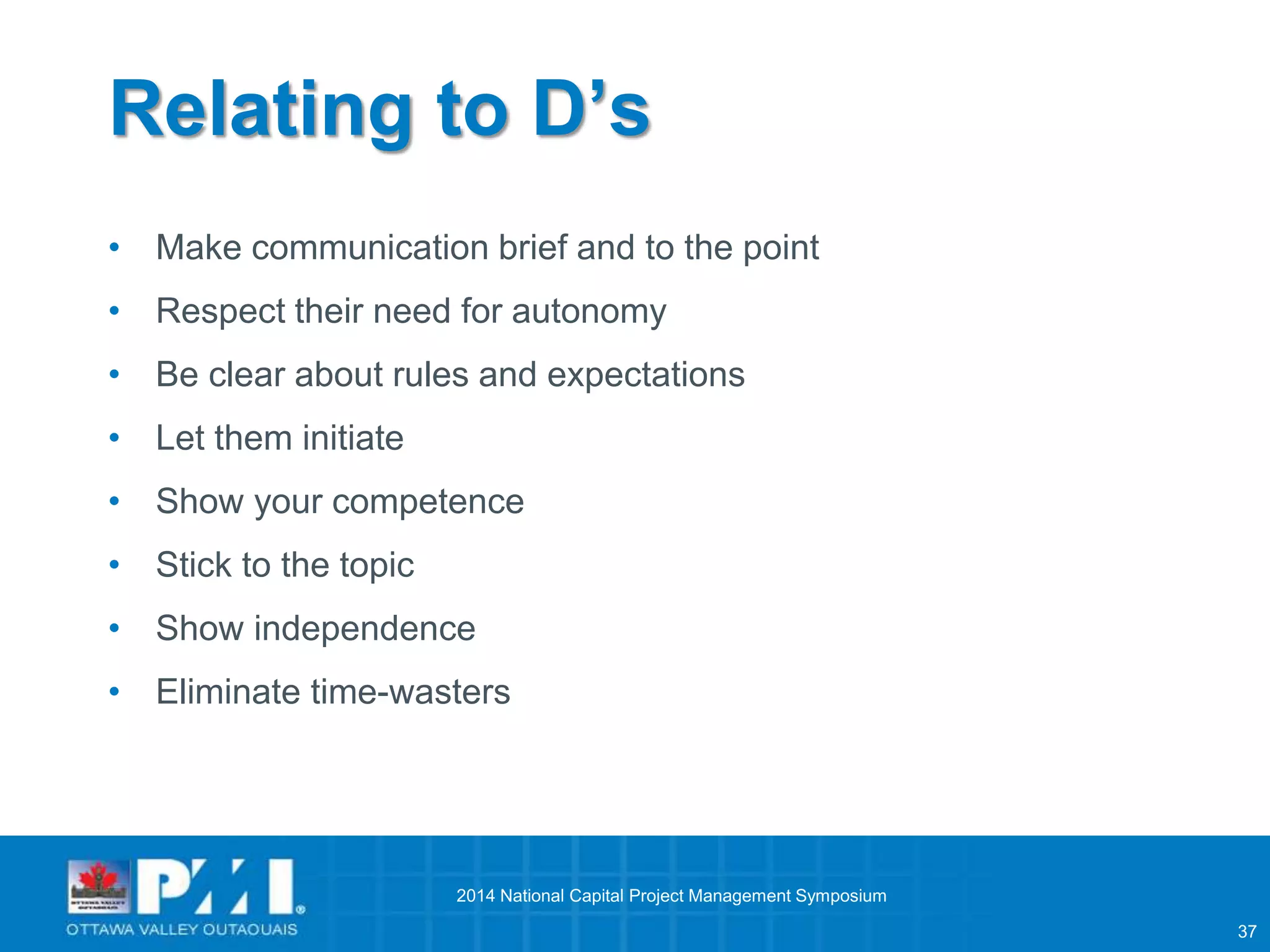 37 
Relating to D’s 
• Make communication brief and to the point 
• Respect their need for autonomy 
• Be clear about rules and expectations 
• Let them initiate 
• Show your competence 
• Stick to the topic 
• Show independence 
• Eliminate time-wasters 
2014 National Capital Project Management Symposium 
 