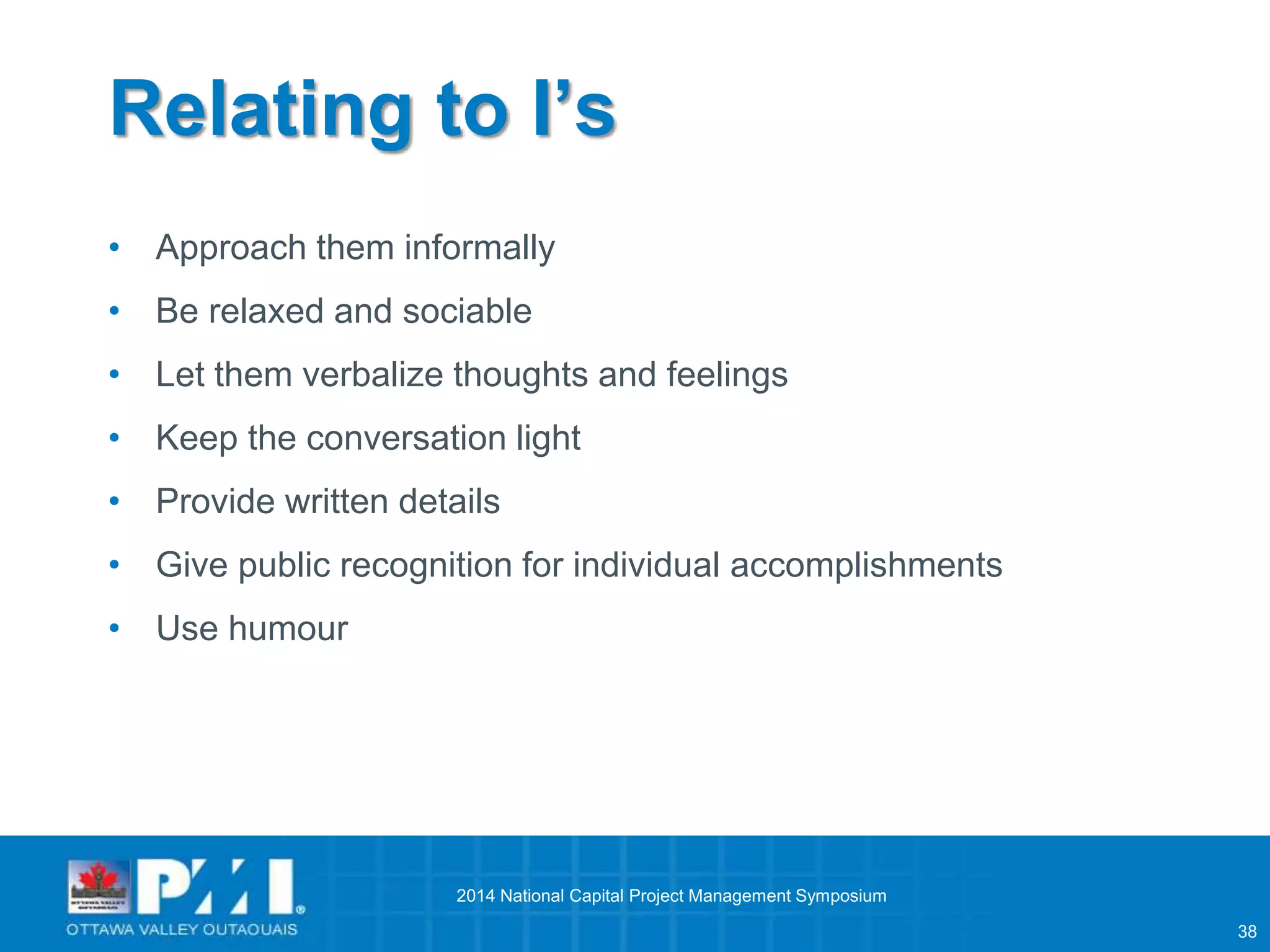 38 
Relating to I’s 
• Approach them informally 
• Be relaxed and sociable 
• Let them verbalize thoughts and feelings 
• Keep the conversation light 
• Provide written details 
• Give public recognition for individual accomplishments 
• Use humour 
2014 National Capital Project Management Symposium 
 