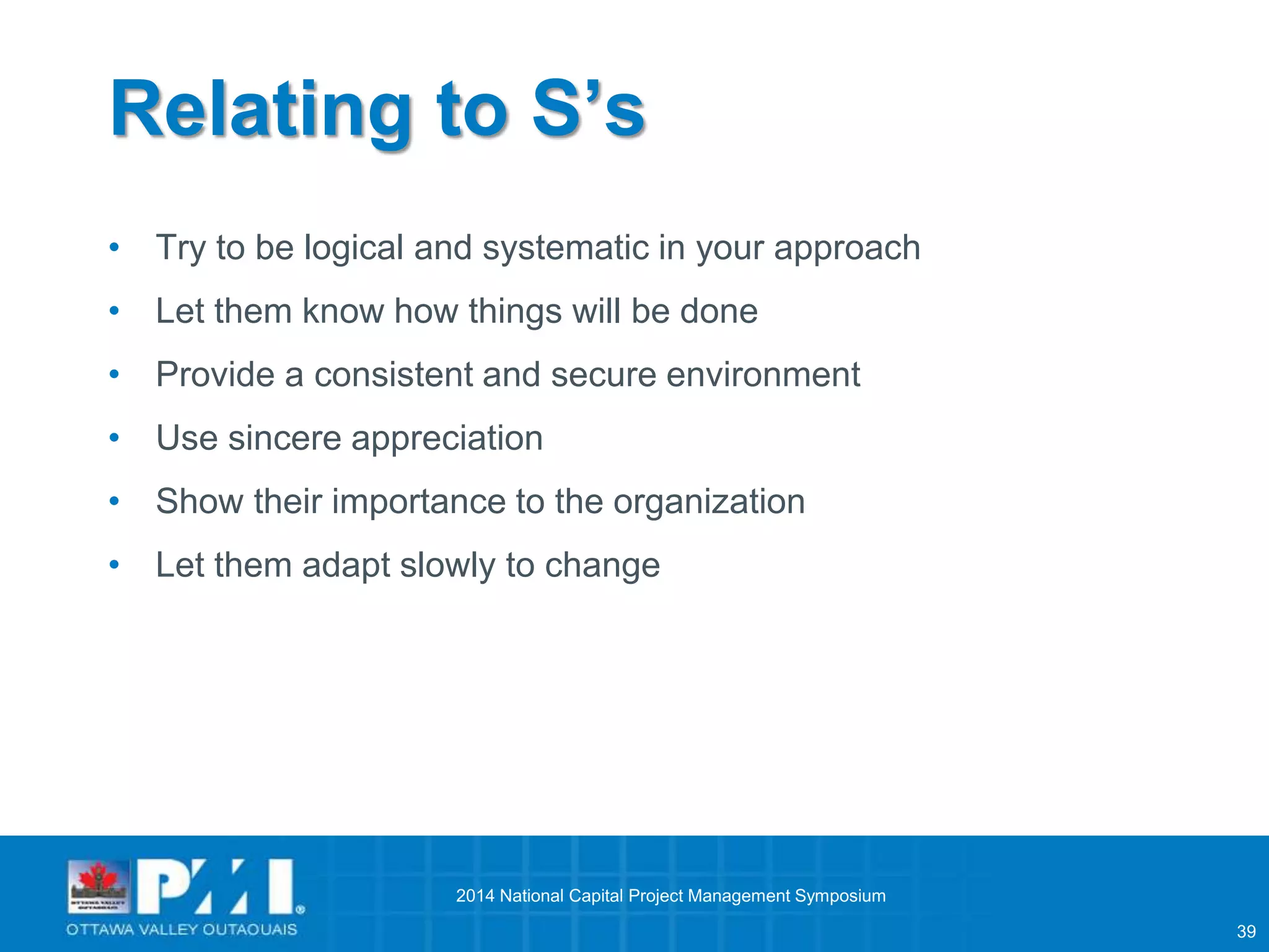 39 
Relating to S’s 
• Try to be logical and systematic in your approach 
• Let them know how things will be done 
• Provide a consistent and secure environment 
• Use sincere appreciation 
• Show their importance to the organization 
• Let them adapt slowly to change 
2014 National Capital Project Management Symposium 
 