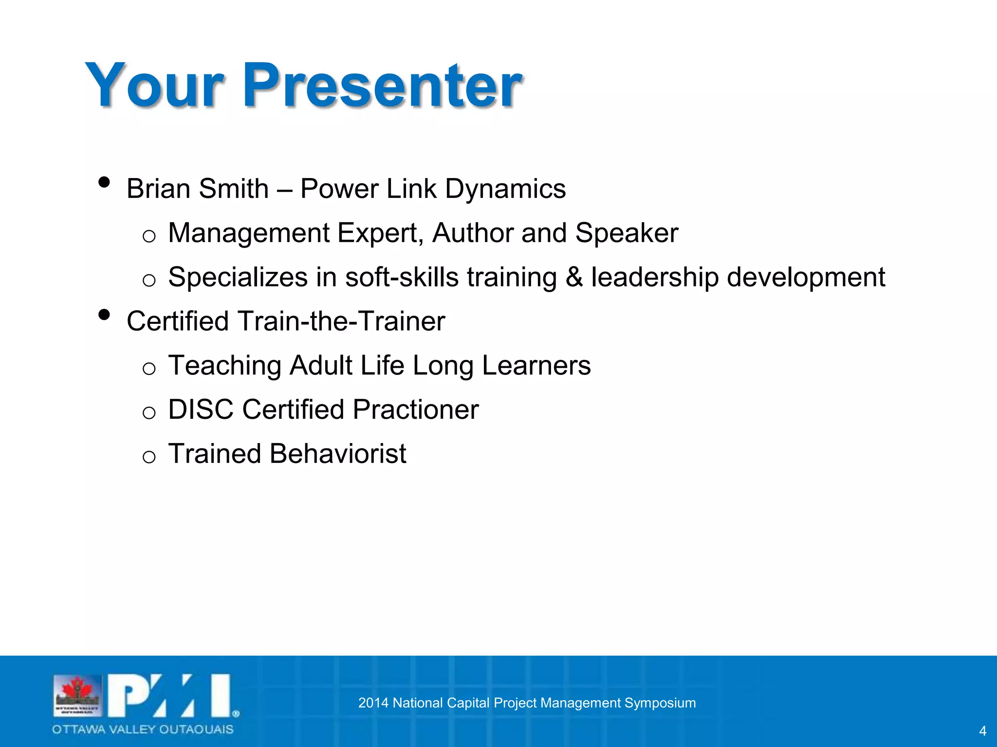 4 
Your Presenter 
• Brian Smith – Power Link Dynamics 
o Management Expert, Author and Speaker 
o Specializes in soft-skills training & leadership development 
• Certified Train-the-Trainer 
o Teaching Adult Life Long Learners 
o DISC Certified Practioner 
o Trained Behaviorist 
2014 National Capital Project Management Symposium 
 