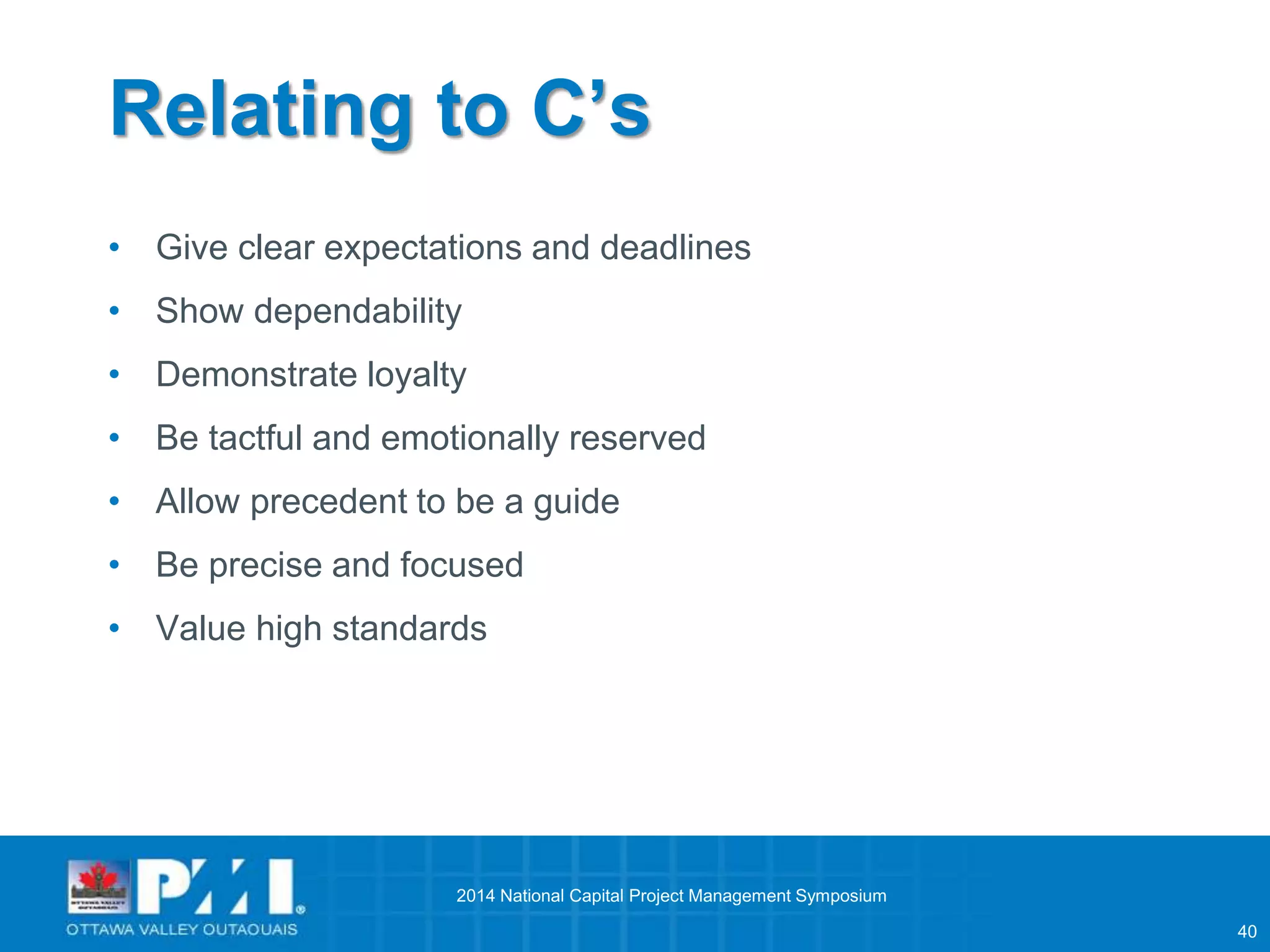 40 
Relating to C’s 
• Give clear expectations and deadlines 
• Show dependability 
• Demonstrate loyalty 
• Be tactful and emotionally reserved 
• Allow precedent to be a guide 
• Be precise and focused 
• Value high standards 
2014 National Capital Project Management Symposium 
 