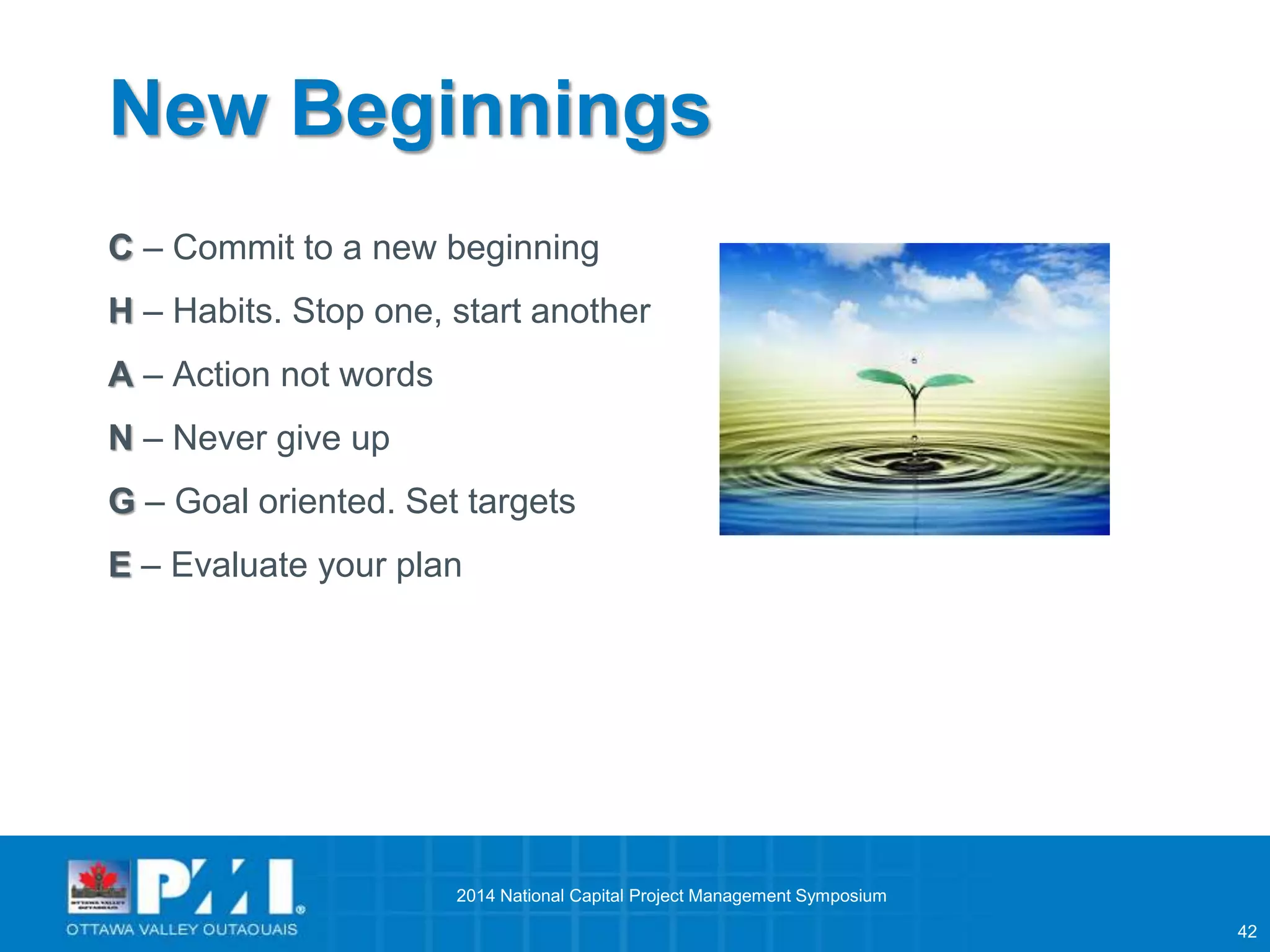 42 
New Beginnings 
C – Commit to a new beginning 
H – Habits. Stop one, start another 
A – Action not words 
N – Never give up 
G – Goal oriented. Set targets 
E – Evaluate your plan 
2014 National Capital Project Management Symposium 
 