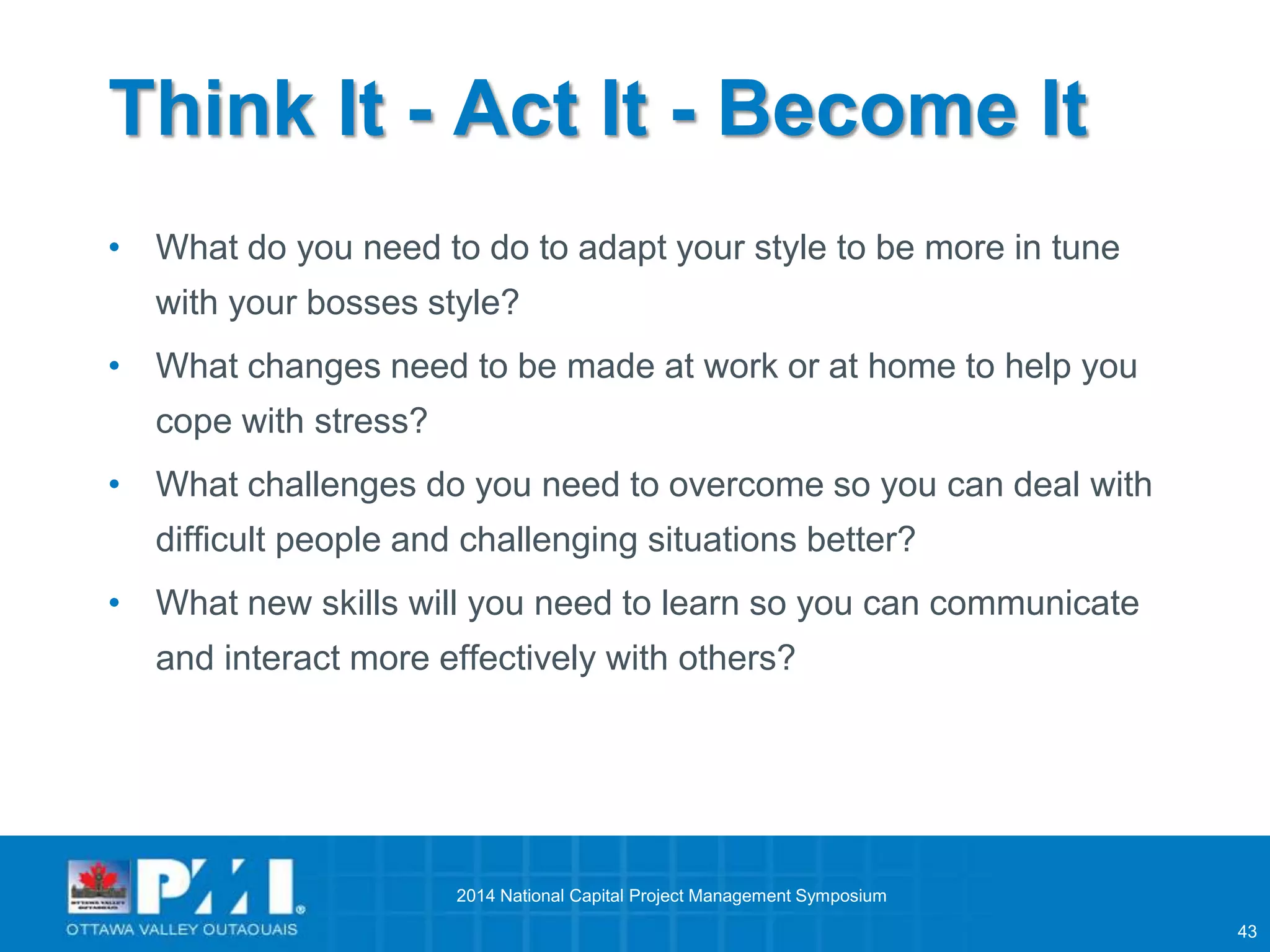 43 
Think It - Act It - Become It 
• What do you need to do to adapt your style to be more in tune 
with your bosses style? 
• What changes need to be made at work or at home to help you 
cope with stress? 
• What challenges do you need to overcome so you can deal with 
difficult people and challenging situations better? 
• What new skills will you need to learn so you can communicate 
and interact more effectively with others? 
2014 National Capital Project Management Symposium 
 