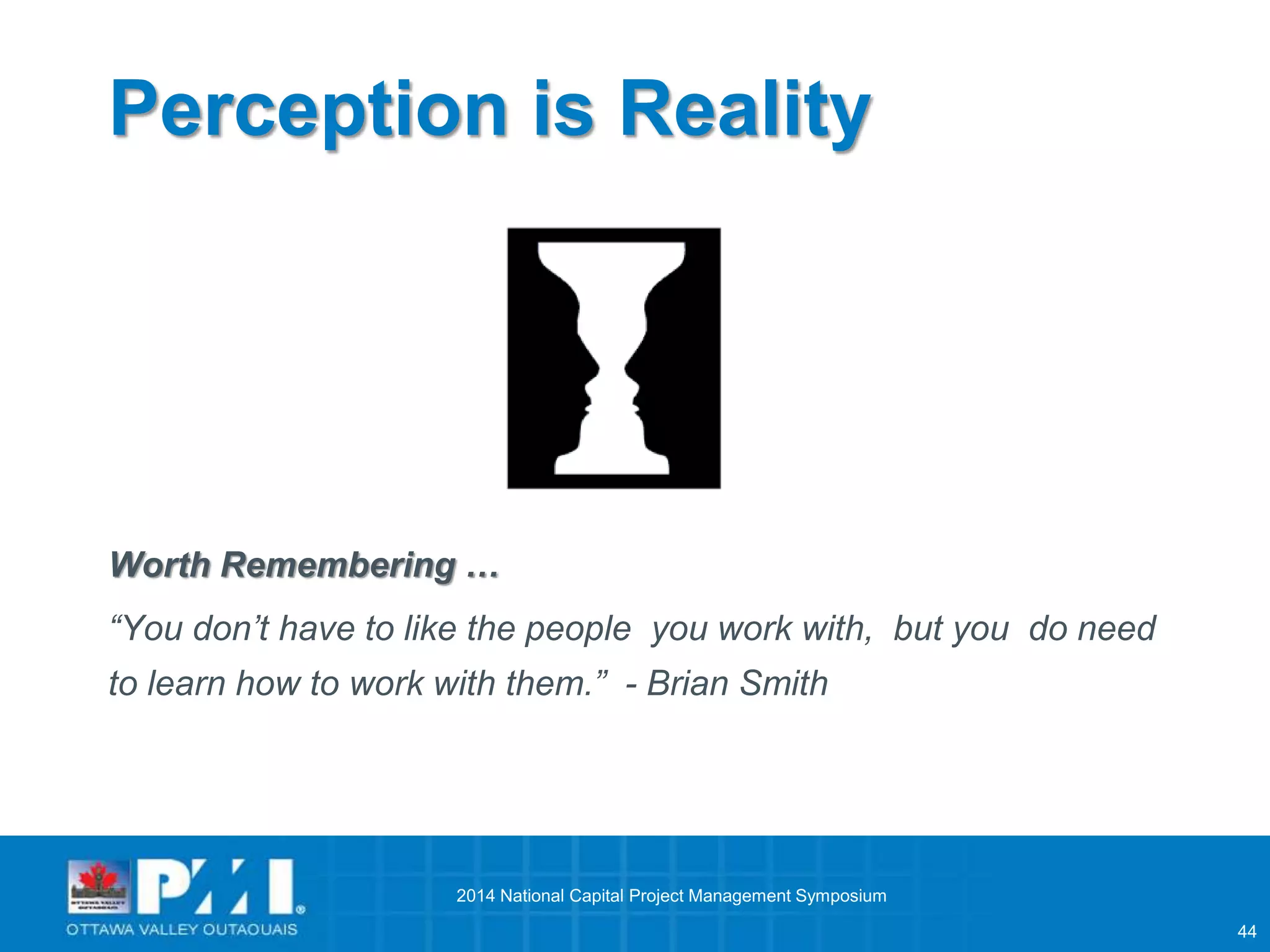 44 
Perception is Reality 
Worth Remembering … 
“You don’t have to like the people you work with, but you do need 
to learn how to work with them.” - Brian Smith 
2014 National Capital Project Management Symposium 
 