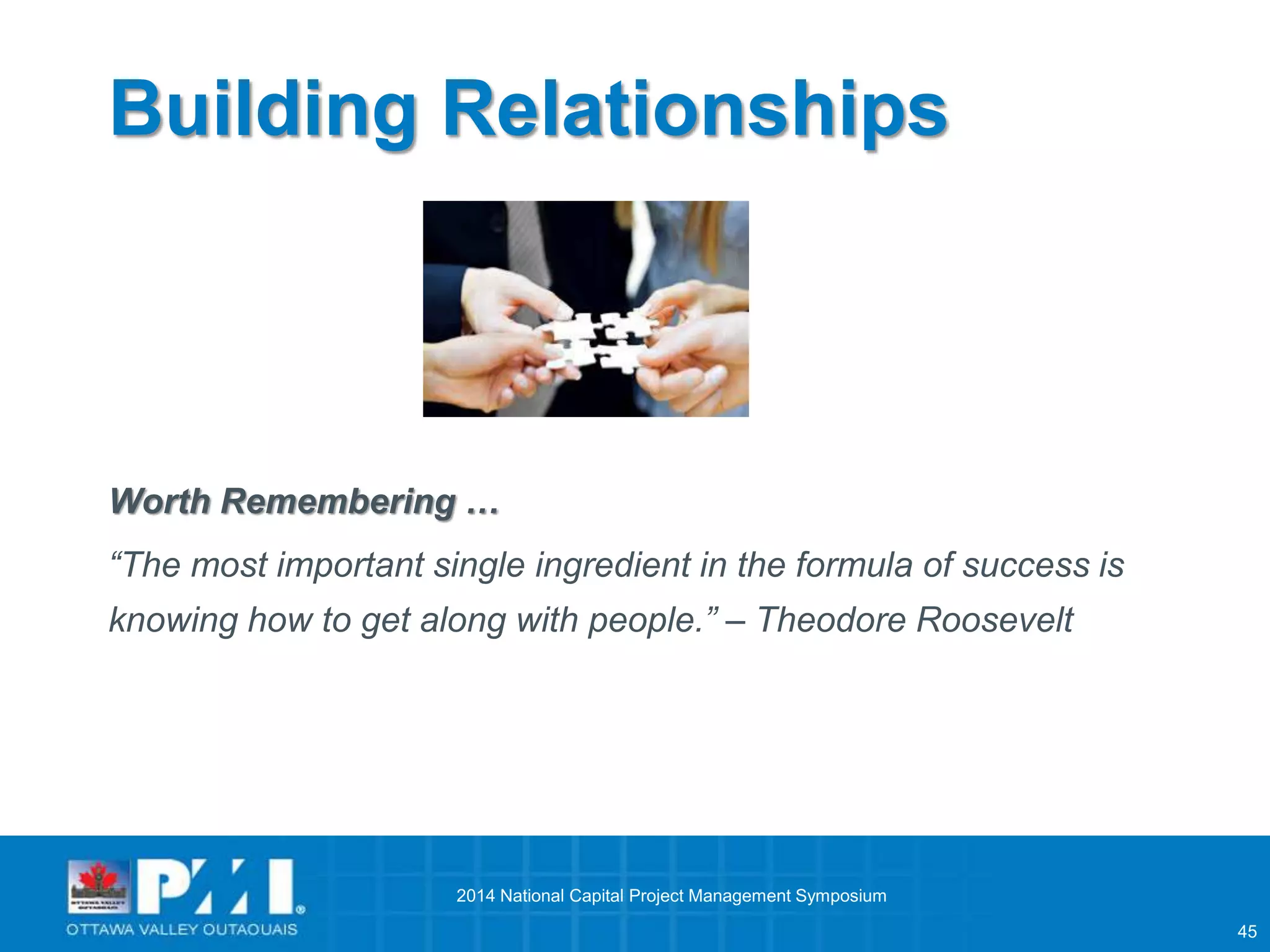 45 
Building Relationships 
Worth Remembering … 
“The most important single ingredient in the formula of success is 
knowing how to get along with people.” – Theodore Roosevelt 
2014 National Capital Project Management Symposium 
 