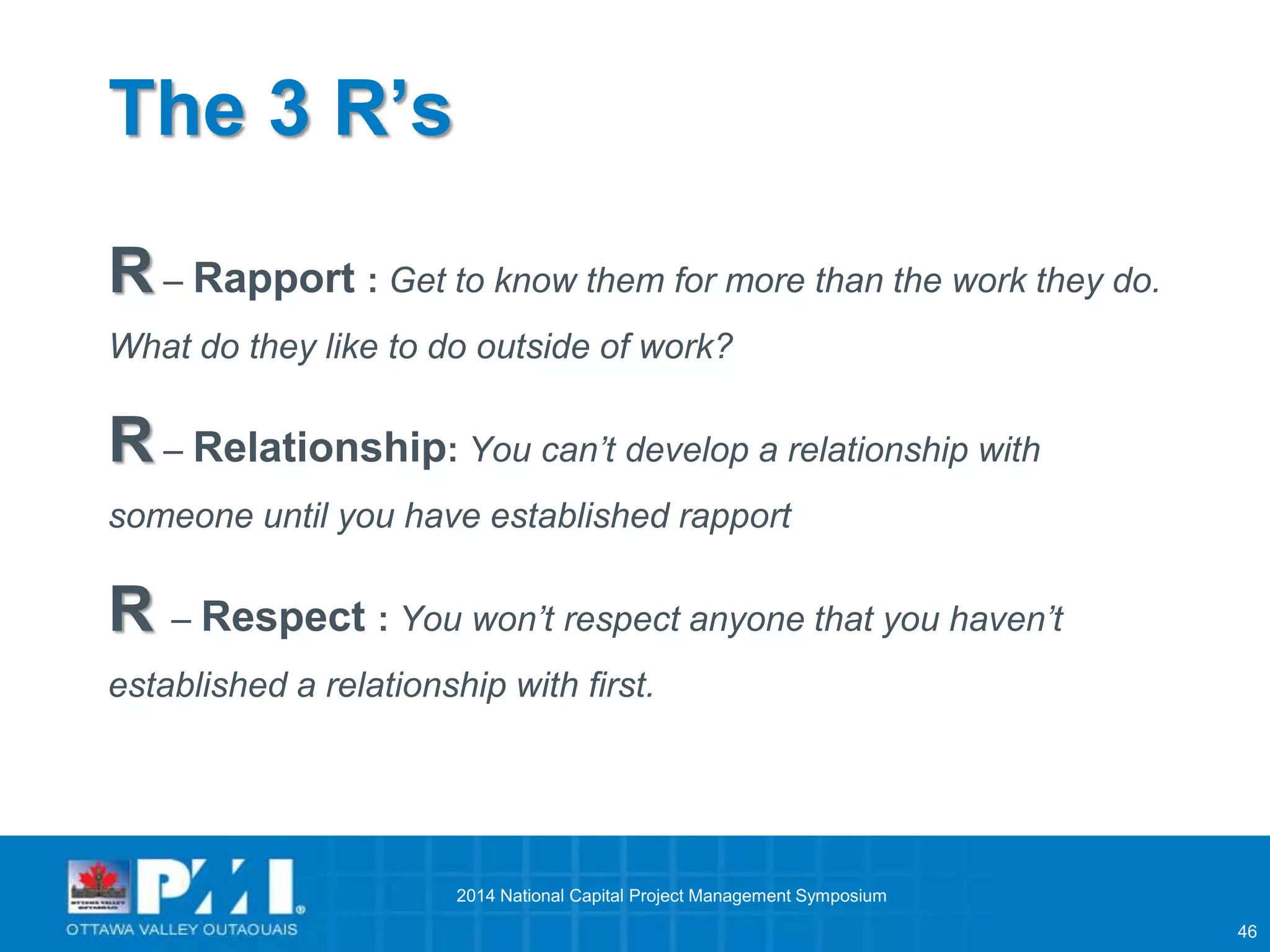 46 
The 3 R’s 
R– Rapport : Get to know them for more than the work they do. 
What do they like to do outside of work? 
R– Relationship: You can’t develop a relationship with 
someone until you have established rapport 
R – Respect : You won’t respect anyone that you haven’t 
established a relationship with first. 
2014 National Capital Project Management Symposium 
 