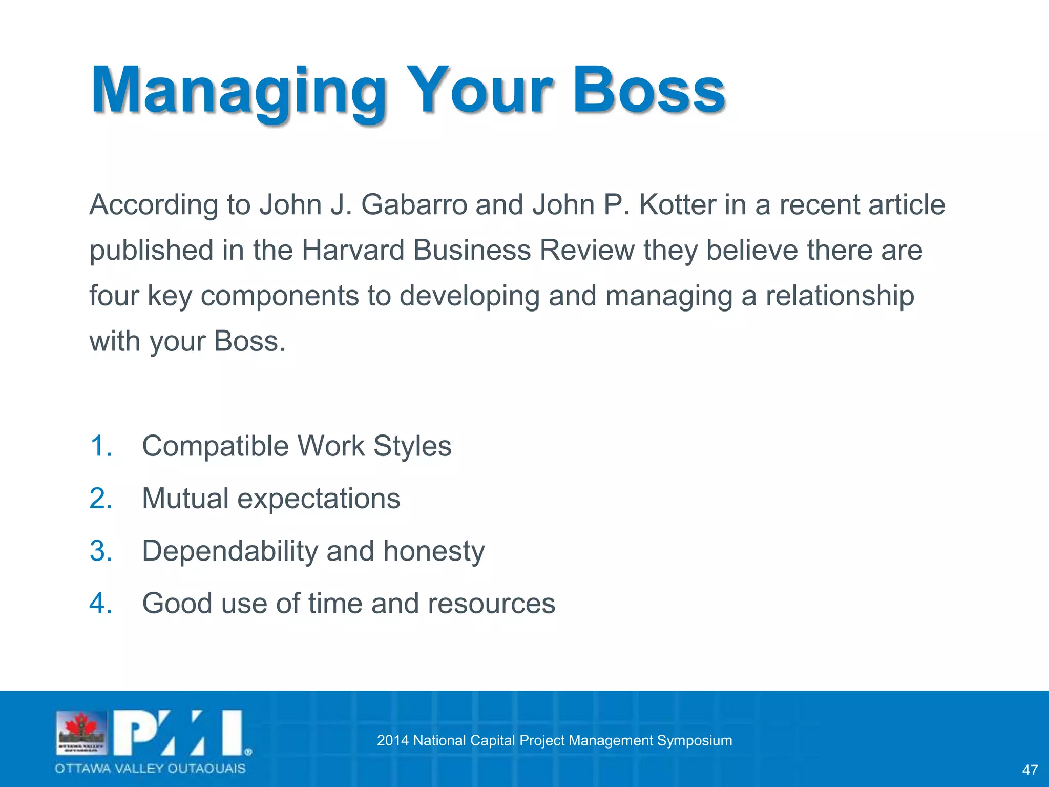 47 
Managing Your Boss 
According to John J. Gabarro and John P. Kotter in a recent article 
published in the Harvard Business Review they believe there are 
four key components to developing and managing a relationship 
with your Boss. 
1. Compatible Work Styles 
2. Mutual expectations 
3. Dependability and honesty 
4. Good use of time and resources 
2014 National Capital Project Management Symposium 
 