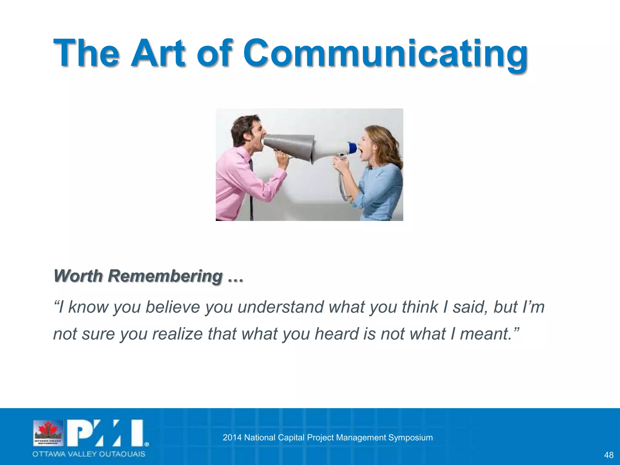 48 
The Art of Communicating 
Worth Remembering … 
“I know you believe you understand what you think I said, but I’m 
not sure you realize that what you heard is not what I meant.” 
2014 National Capital Project Management Symposium 
 
