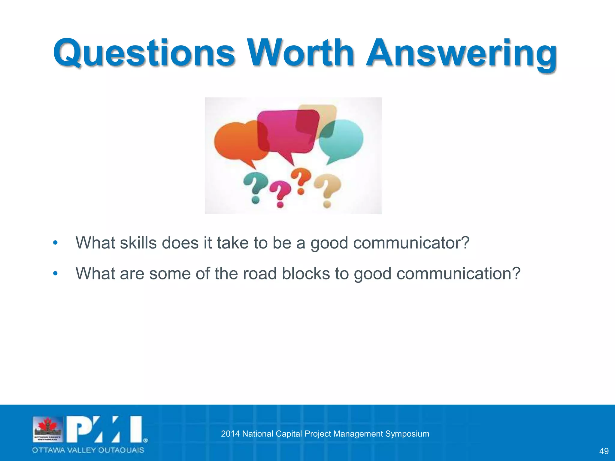 49 
Questions Worth Answering 
• What skills does it take to be a good communicator? 
• What are some of the road blocks to good communication? 
2014 National Capital Project Management Symposium 
 