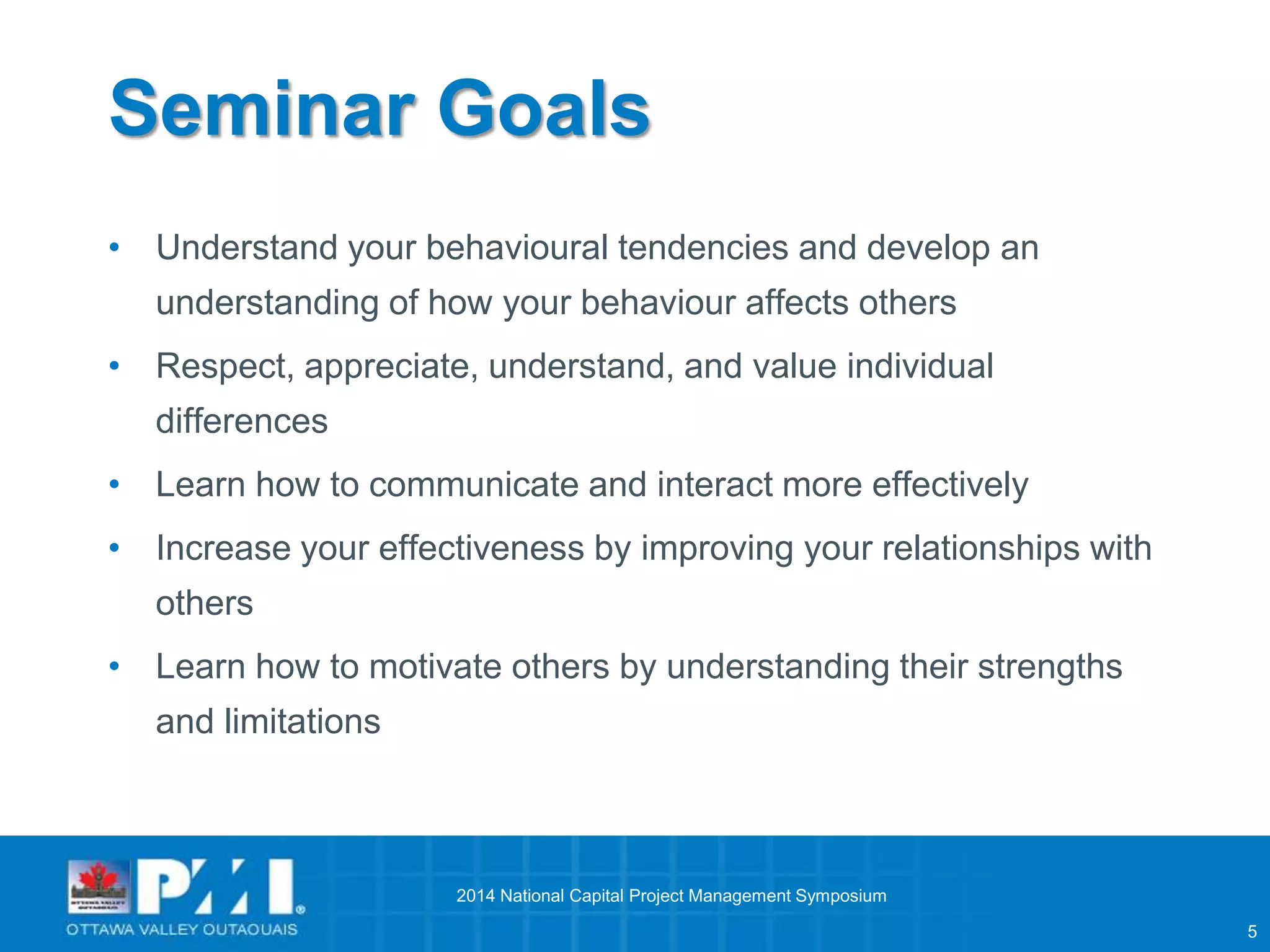 5 
Seminar Goals 
• Understand your behavioural tendencies and develop an 
understanding of how your behaviour affects others 
• Respect, appreciate, understand, and value individual 
differences 
• Learn how to communicate and interact more effectively 
• Increase your effectiveness by improving your relationships with 
others 
• Learn how to motivate others by understanding their strengths 
and limitations 
2014 National Capital Project Management Symposium 
 