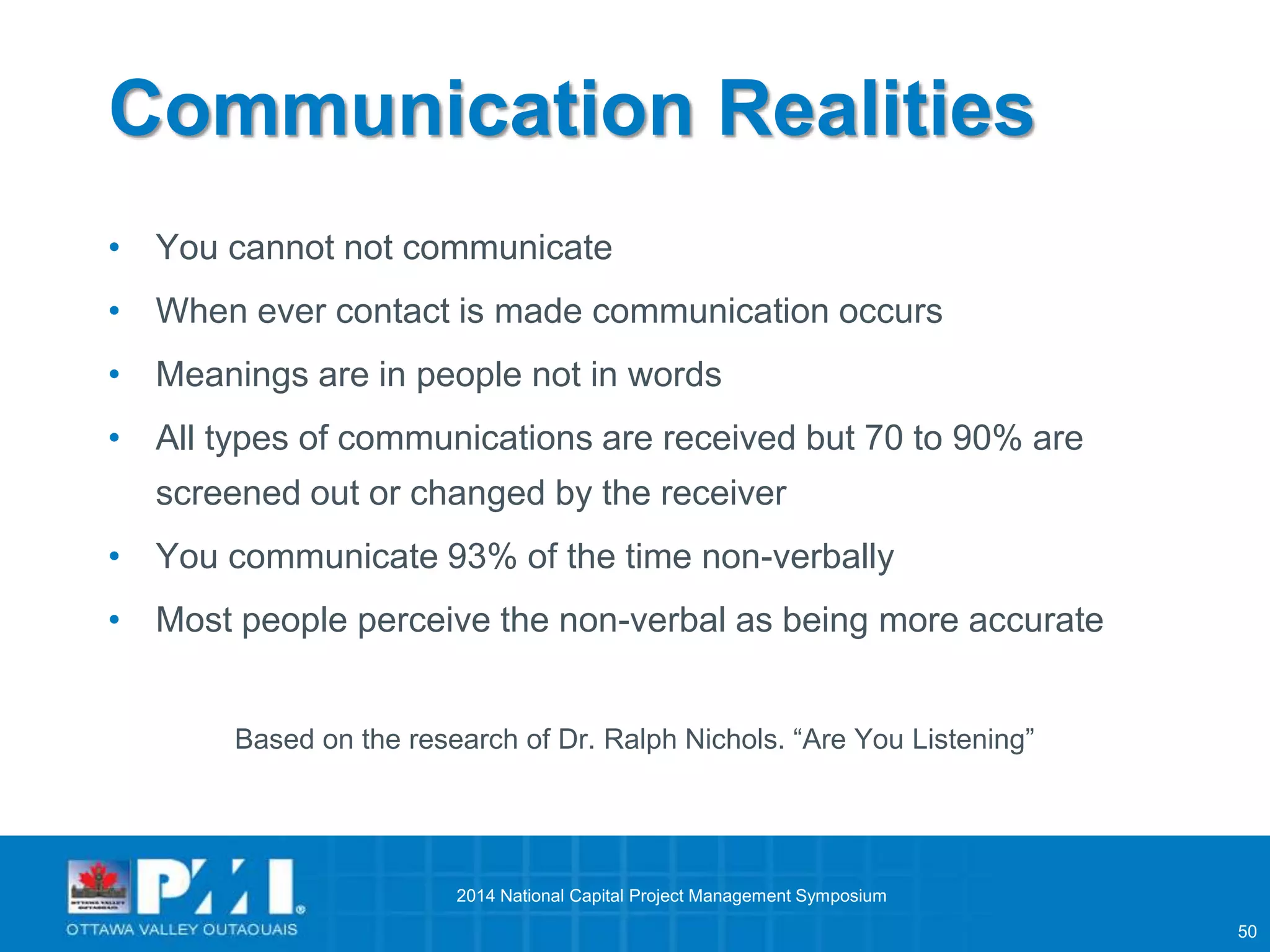 50 
Communication Realities 
• You cannot not communicate 
• When ever contact is made communication occurs 
• Meanings are in people not in words 
• All types of communications are received but 70 to 90% are 
screened out or changed by the receiver 
• You communicate 93% of the time non-verbally 
• Most people perceive the non-verbal as being more accurate 
Based on the research of Dr. Ralph Nichols. “Are You Listening” 
2014 National Capital Project Management Symposium 
 