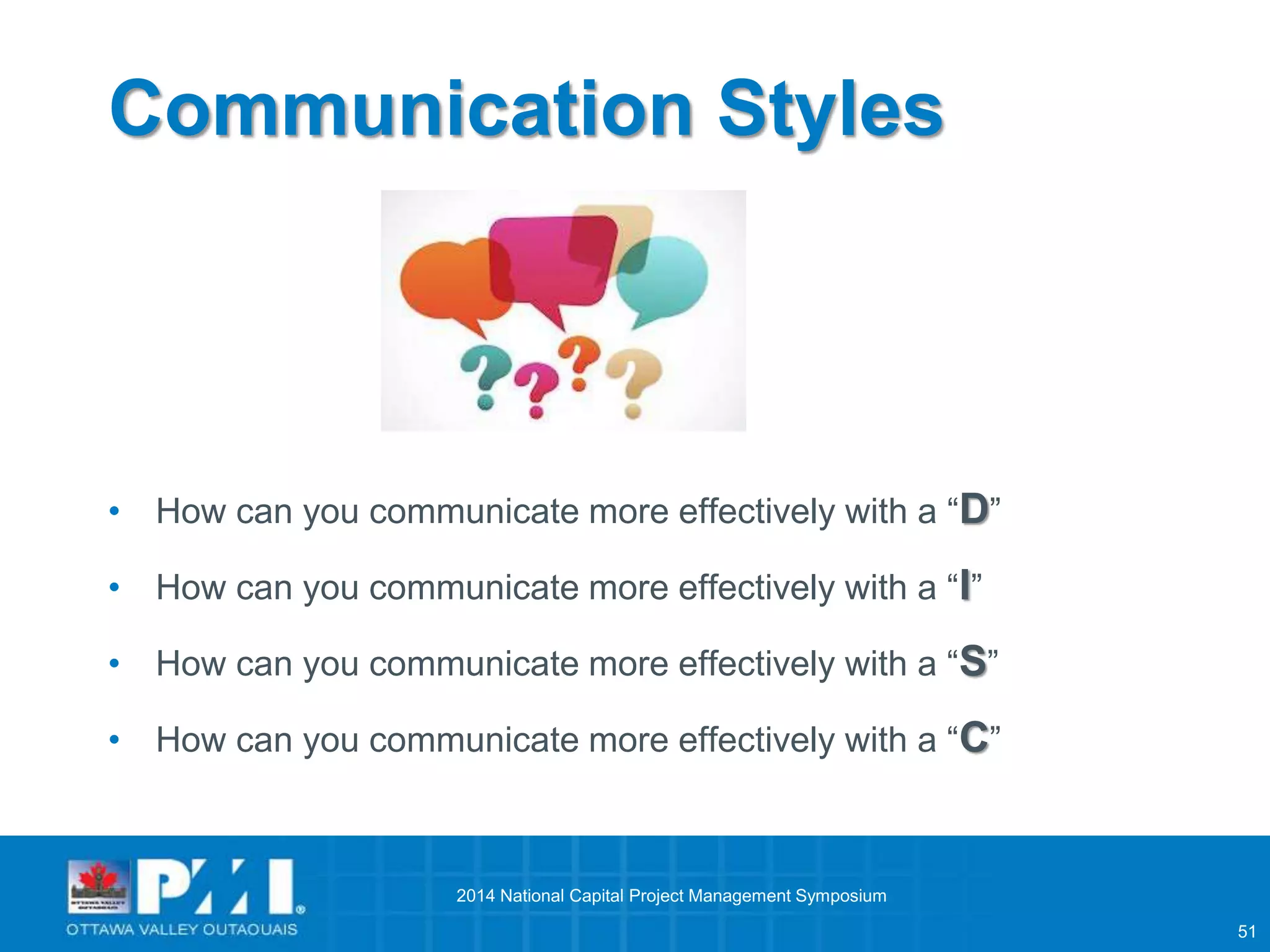 51 
Communication Styles 
• How can you communicate more effectively with a “D” 
• How can you communicate more effectively with a “I” 
• How can you communicate more effectively with a “S” 
• How can you communicate more effectively with a “C” 
2014 National Capital Project Management Symposium 
 