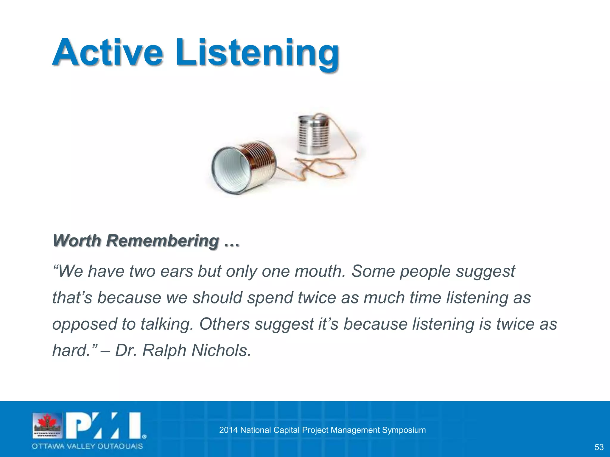 53 
Active Listening 
Worth Remembering … 
“We have two ears but only one mouth. Some people suggest 
that’s because we should spend twice as much time listening as 
opposed to talking. Others suggest it’s because listening is twice as 
hard.” – Dr. Ralph Nichols. 
2014 National Capital Project Management Symposium 
 